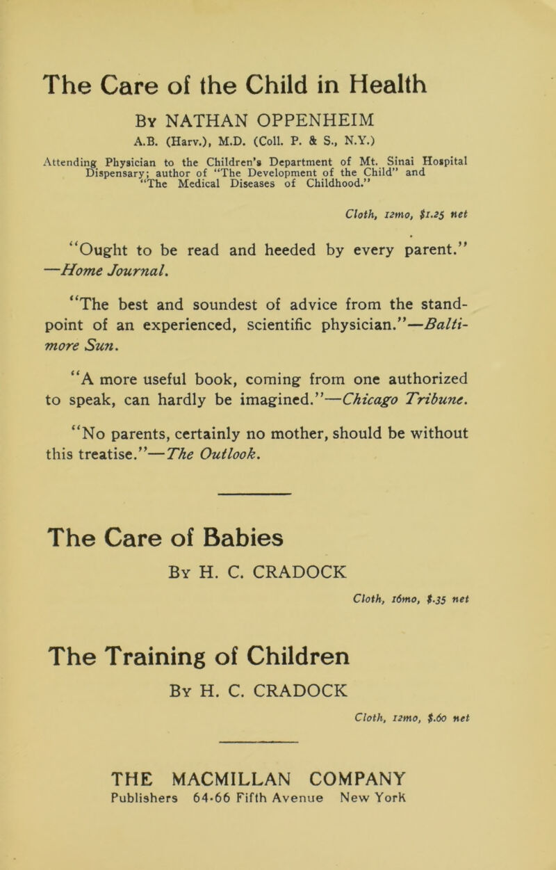 The Care of the Child in Health By NATHAN OPPENHEIM A.B. (Harv.), M.D. (Coll. P. & S., N.Y.) Attending Physician to the Children’s Department of Mt. Sinai Hospital Dispensary; author of “The Development of the Child” and “The Medical Diseases of Childhood.” Cloth, izrno, $1.25 net “Ought to be read and heeded by every parent.” —Home Journal, “The best and soundest of advice from the stand- point of an experienced, scientific physician.”—Balti- more Sun. “A more useful book, coming from one authorized to speak, can hardly be imagined.”—Chicago Tribune. “No parents, certainly no mother, should be without this treatise.”—The Outlook. The Care of Babies By H. C. CRADOCK Cloth, i6mo, t.35 net The Training of Children By H. C. CRADOCK Cloth, i2mo, $.60 net THE MACMILLAN COMPANY