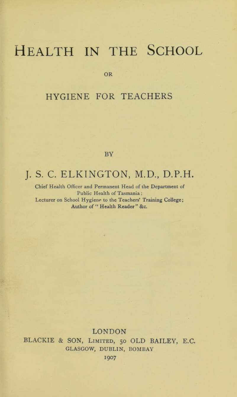 or HYGIENE FOR TEACHERS BY J. S. C. ELKINGTON, M.D., D.P.H. Chief Health Officer and Permanent Head of the Department of Public Health of Tasmania ; Lecturer on School Hygiene to the Teachers’ Training College; Author of “ Health Reader” &c. LONDON BLACKIE & SON, Limited, 50 OLD BAILEY, E.C. GLASGOW, DUBLIN, BOMBAY 1907