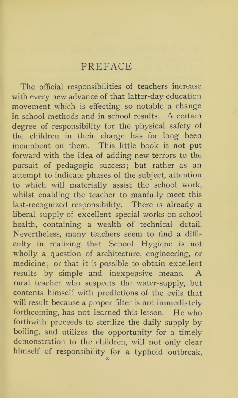 PREFACE The official responsibilities of teachers increase with every new advance of that latter-day education movement which is effecting so notable a change in school methods and in school results. A certain degree of responsibility for the physical safety of the children in their charge has for long been incumbent on them. This little book is not put forward with the idea of adding new terrors to the pursuit of pedagogic success; but rather as an attempt to indicate phases of the subject, attention to which will materially assist the school work, whilst enabling the teacher to manfully meet this last-recognized responsibility. There is already a liberal supply of excellent special works on school health, containing a wealth of technical detail. Nevertheless, many teachers seem to find a diffi- culty in realizing that School Hygiene is not wholly a question of architecture, engineering, or medicine; or that it is possible to obtain excellent results by simple and inexpensive means. A rural teacher who suspects the water-supply, but contents himself with predictions of the evils that will result because a proper filter is not immediately forthcoming, has not learned this lesson. He who forthwith proceeds to sterilize the daily supply by boiling, and utilizes the opportunity for a timely demonstration to the children, will not only clear himself of responsibility for a typhoid outbreak,