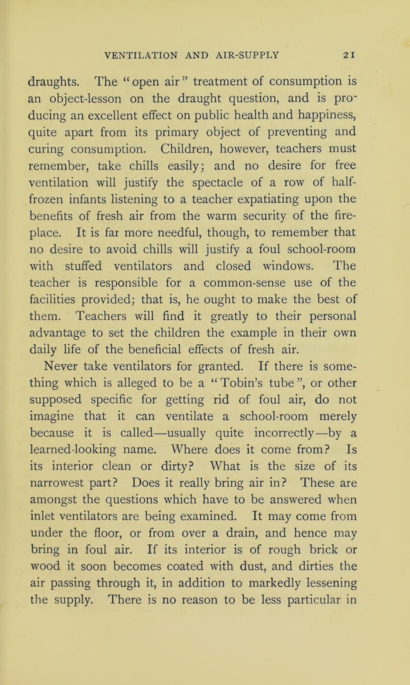 draughts. The “ open air ” treatment of consumption is an object-lesson on the draught question, and is pro- ducing an excellent effect on public health and happiness, quite apart from its primary object of preventing and curing consumption. Children, however, teachers must remember, take chills easily; and no desire for free ventilation will justify the spectacle of a row of half- frozen infants listening to a teacher expatiating upon the benefits of fresh air from the warm security of the fire- place. It is far more needful, though, to remember that no desire to avoid chills will justify a foul school-room with stuffed ventilators and closed windows. The teacher is responsible for a common-sense use of the facilities provided; that is, he ought to make the best of them. Teachers will find it greatly to their personal advantage to set the children the example in their own daily life of the beneficial effects of fresh air. Never take ventilators for granted. If there is some- thing which is alleged to be a “Tobin’s tube”, or other supposed specific for getting rid of foul air, do not imagine that it can ventilate a school-room merely because it is called—usually quite incorrectly—by a learned-looking name. Where does it come from? Is its interior clean or dirty? What is the size of its narrowest part? Does it really bring air in? These are amongst the questions which have to be answered when inlet ventilators are being examined. It may come from under the floor, or from over a drain, and hence may bring in foul air. If its interior is of rough brick or wood it soon becomes coated with dust, and dirties the air passing through it, in addition to markedly lessening the supply. There is no reason to be less particular in