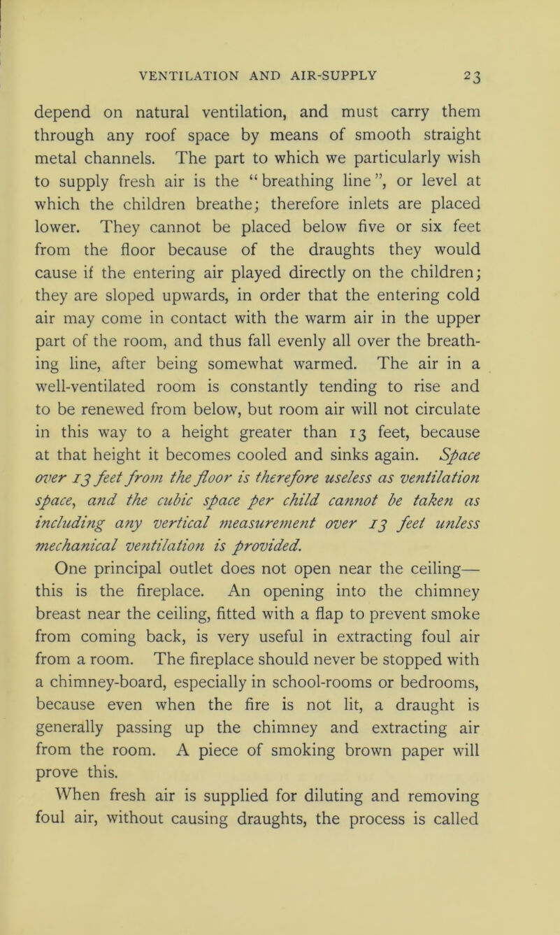 depend on natural ventilation, and must carry them through any roof space by means of smooth straight metal channels. The part to which we particularly wish to supply fresh air is the “ breathing line ”, or level at which the children breathe; therefore inlets are placed lower. They cannot be placed below five or six feet from the floor because of the draughts they would cause if the entering air played directly on the children; they are sloped upwards, in order that the entering cold air may come in contact with the warm air in the upper part of the room, and thus fall evenly all over the breath- ing line, after being somewhat warmed. The air in a well-ventilated room is constantly tending to rise and to be renewed from below, but room air will not circulate in this way to a height greater than 13 feet, because at that height it becomes cooled and sinks again. Space over 13 feet from the floor is therefore useless as ventilatio?i space, and the cubic space per child cannot be taketi as including any vertical measurement over 13 feet tinless mechanical ventilation is provided. One principal outlet does not open near the ceiling— this is the fireplace. An opening into the chimney breast near the ceiling, fitted with a flap to prevent smoke from coming back, is very useful in extracting foul air from a room. The fireplace should never be stopped with a chimney-board, especially in school-rooms or bedrooms, because even when the fire is not lit, a draught is generally passing up the chimney and extracting air from the room. A piece of smoking brown paper will prove this. When fresh air is supplied for diluting and removing foul air, without causing draughts, the process is called
