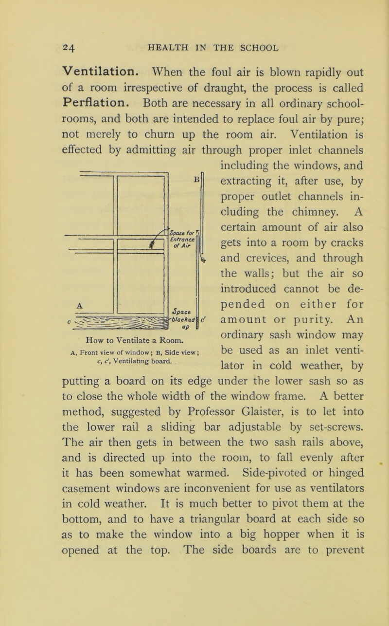 Ventilation. When the foul air is blown rapidly out of a room irrespective of draught, the process is called Perflation. Both are necessary in all ordinary school- rooms, and both are intended to replace foul air by pure; not merely to churn up the room air. Ventilation is effected by admitting air through proper inlet channels including the windows, and extracting it, after use, by proper outlet channels in- cluding the chimney. A certain amount of air also gets into a room by cracks and crevices, and through the walls; but the air so introduced cannot be de- pended on either for amount or purity. An ordinary sash window may be used as an inlet venti- lator in cold weather, by putting a board on its edge under the lower sash so as to close the whole width of the window frame. A better method, suggested by Professor Glaister, is to let into the lower rail a sliding bar adjustable by set-screws. The air then gets in between the two sash rails above, and is directed up into the room, to fall evenly after it has been somewhat warmed. Side-pivoted or hinged casement windows are inconvenient for use as ventilators in cold weather. It is much better to pivot them at the bottom, and to have a triangular board at each side so as to make the window into a big hopper when it is opened at the top. The side boards are to prevent How to Ventilate a Room. A, Front view of window; B, Side view; c, d, Ventilating board.