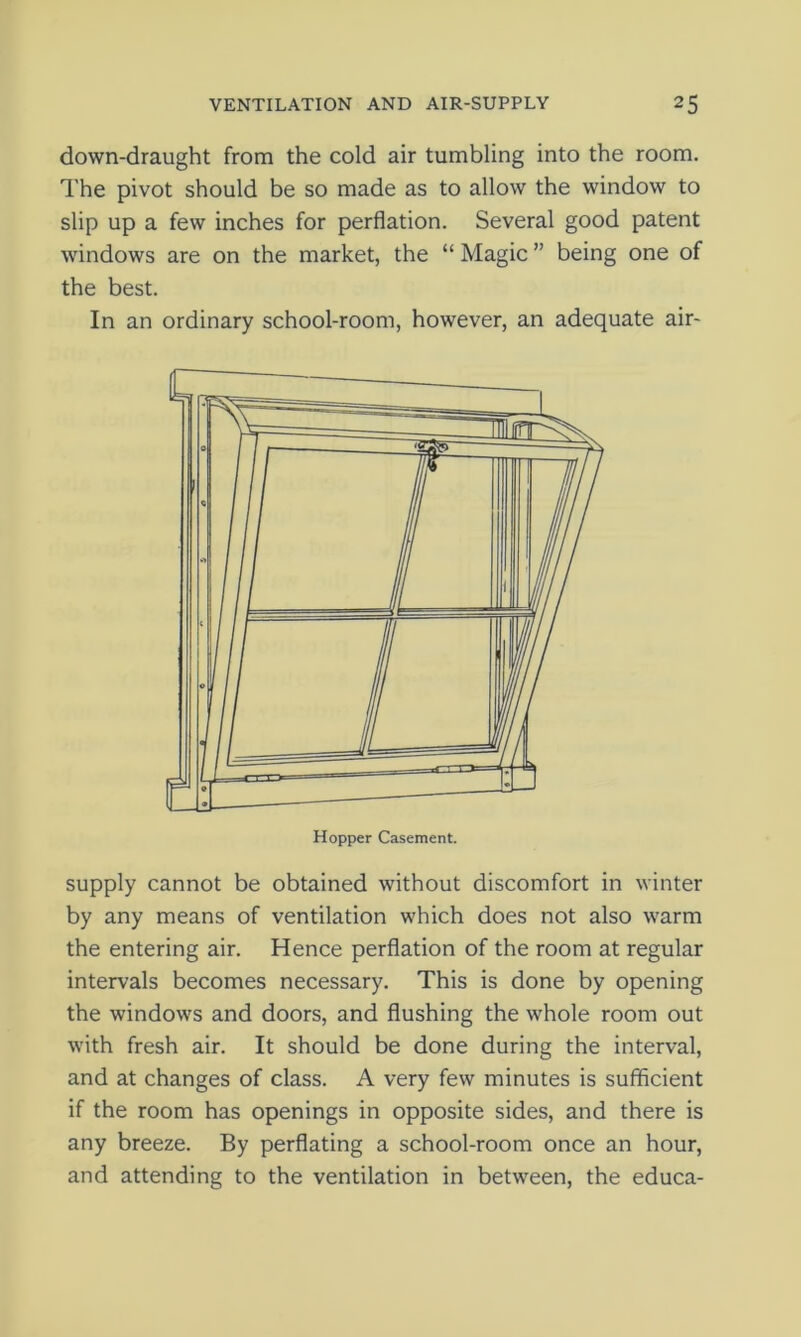 down-draught from the cold air tumbling into the room. The pivot should be so made as to allow the window to slip up a few inches for perflation. Several good patent windows are on the market, the “ Magic ” being one of the best. In an ordinary school-room, however, an adequate air- supply cannot be obtained without discomfort in winter by any means of ventilation which does not also warm the entering air. Hence perflation of the room at regular intervals becomes necessary. This is done by opening the windows and doors, and flushing the whole room out with fresh air. It should be done during the interval, and at changes of class. A very few minutes is sufficient if the room has openings in opposite sides, and there is any breeze. By perflating a school-room once an hour, and attending to the ventilation in between, the educa-