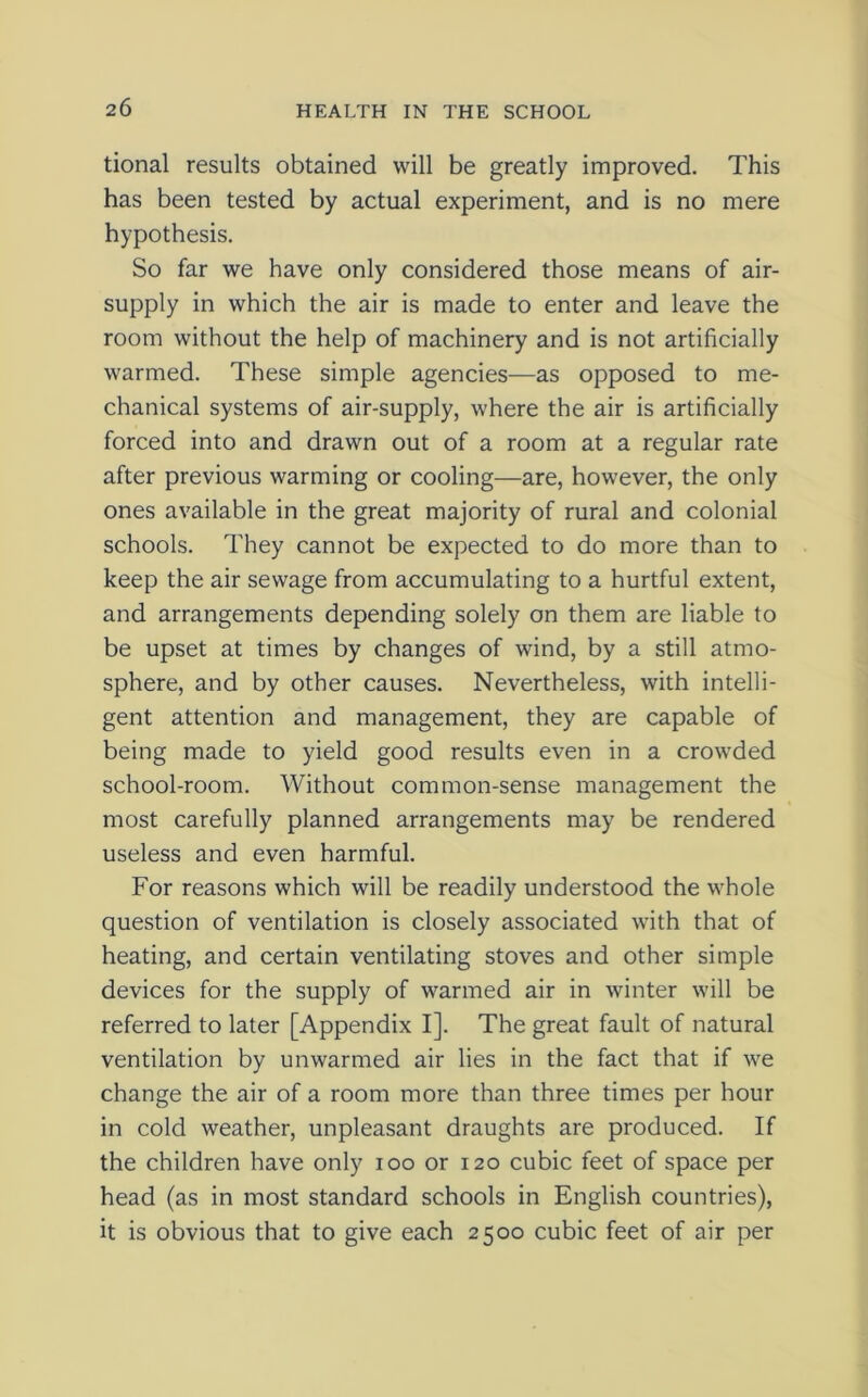 tional results obtained will be greatly improved. This has been tested by actual experiment, and is no mere hypothesis. So far we have only considered those means of air- supply in which the air is made to enter and leave the room without the help of machinery and is not artificially warmed. These simple agencies—as opposed to me- chanical systems of air-supply, where the air is artificially forced into and drawn out of a room at a regular rate after previous warming or cooling—are, however, the only ones available in the great majority of rural and colonial schools. They cannot be expected to do more than to keep the air sewage from accumulating to a hurtful extent, and arrangements depending solely on them are liable to be upset at times by changes of wind, by a still atmo- sphere, and by other causes. Nevertheless, with intelli- gent attention and management, they are capable of being made to yield good results even in a crowded school-room. Without common-sense management the most carefully planned arrangements may be rendered useless and even harmful. For reasons which will be readily understood the whole question of ventilation is closely associated with that of heating, and certain ventilating stoves and other simple devices for the supply of warmed air in winter will be referred to later [Appendix I]. The great fault of natural ventilation by unwarmed air lies in the fact that if we change the air of a room more than three times per hour in cold weather, unpleasant draughts are produced. If the children have only ioo or 120 cubic feet of space per head (as in most standard schools in English countries), it is obvious that to give each 2500 cubic feet of air per