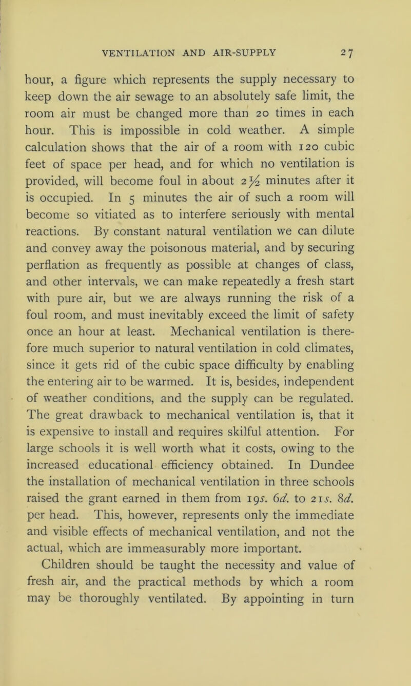 hour, a figure which represents the supply necessary to keep down the air sewage to an absolutely safe limit, the room air must be changed more than 20 times in each hour. This is impossible in cold weather. A simple calculation shows that the air of a room with 120 cubic feet of space per head, and for which no ventilation is provided, will become foul in about 2^ minutes after it is occupied. In 5 minutes the air of such a room will become so vitiated as to interfere seriously with mental reactions. By constant natural ventilation we can dilute and convey away the poisonous material, and by securing perflation as frequently as possible at changes of class, and other intervals, we can make repeatedly a fresh start with pure air, but we are always running the risk of a foul room, and must inevitably exceed the limit of safety once an hour at least. Mechanical ventilation is there- fore much superior to natural ventilation in cold climates, since it gets rid of the cubic space difficulty by enabling the entering air to be warmed. It is, besides, independent of weather conditions, and the supply can be regulated. The great drawback to mechanical ventilation is, that it is expensive to install and requires skilful attention. For large schools it is well worth what it costs, owing to the increased educational efficiency obtained. In Dundee the installation of mechanical ventilation in three schools raised the grant earned in them from 19^. 6d. to 21s. 8d. per head. This, however, represents only the immediate and visible effects of mechanical ventilation, and not the actual, which are immeasurably more important. Children should be taught the necessity and value of fresh air, and the practical methods by which a room may be thoroughly ventilated. By appointing in turn