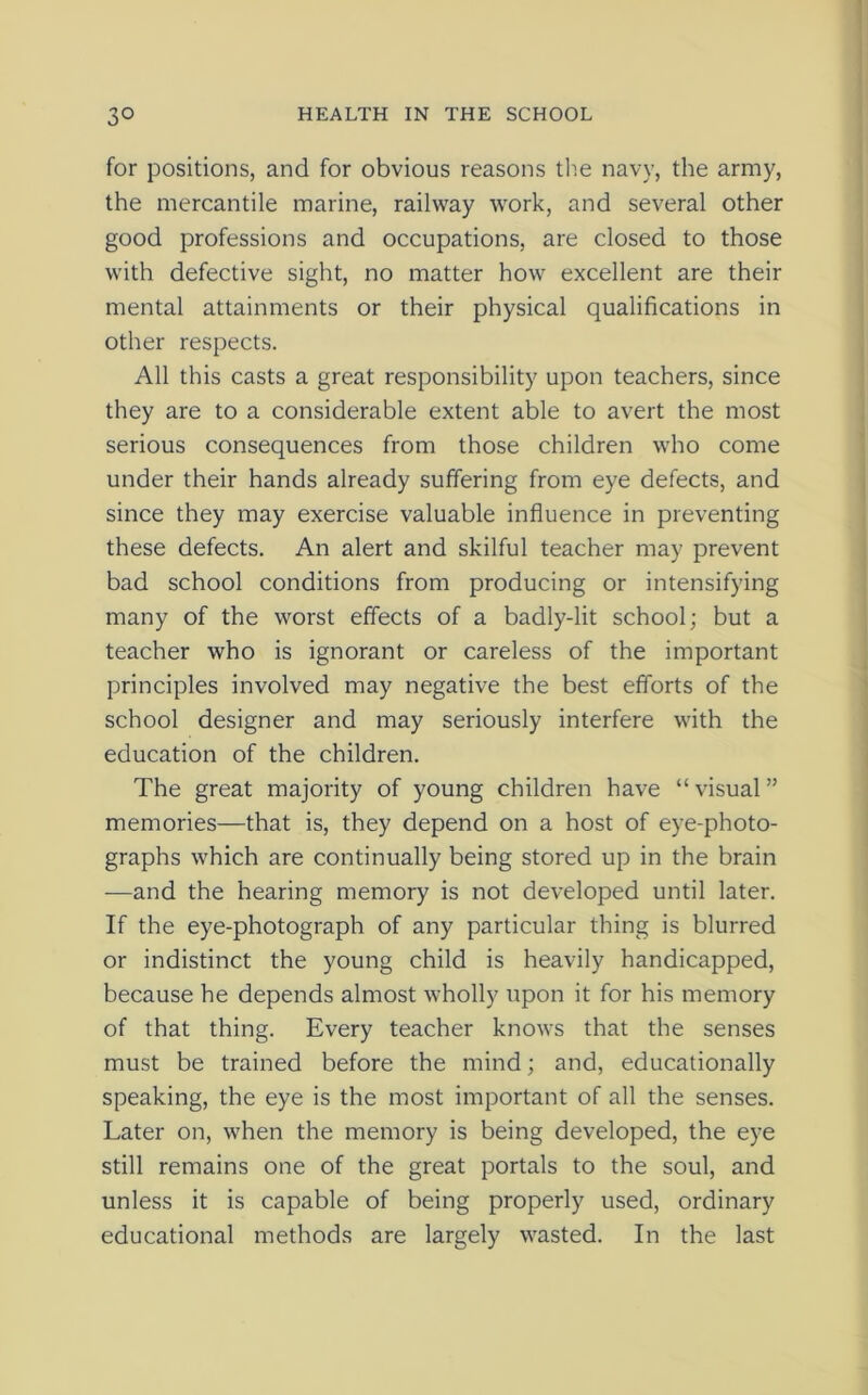 for positions, and for obvious reasons the navy, the army, the mercantile marine, railway work, and several other good professions and occupations, are closed to those with defective sight, no matter how excellent are their mental attainments or their physical qualifications in other respects. All this casts a great responsibility upon teachers, since they are to a considerable extent able to avert the most serious consequences from those children who come under their hands already suffering from eye defects, and since they may exercise valuable influence in preventing these defects. An alert and skilful teacher may prevent bad school conditions from producing or intensifying many of the worst effects of a badly-lit school; but a teacher who is ignorant or careless of the important principles involved may negative the best efforts of the school designer and may seriously interfere with the education of the children. The great majority of young children have “ visual ” memories—that is, they depend on a host of eye-photo- graphs which are continually being stored up in the brain —and the hearing memory is not developed until later. If the eye-photograph of any particular thing is blurred or indistinct the young child is heavily handicapped, because he depends almost wholly upon it for his memory of that thing. Every teacher knows that the senses must be trained before the mind; and, educationally speaking, the eye is the most important of all the senses. Later on, when the memory is being developed, the eye still remains one of the great portals to the soul, and unless it is capable of being properly used, ordinary educational methods are largely wasted. In the last