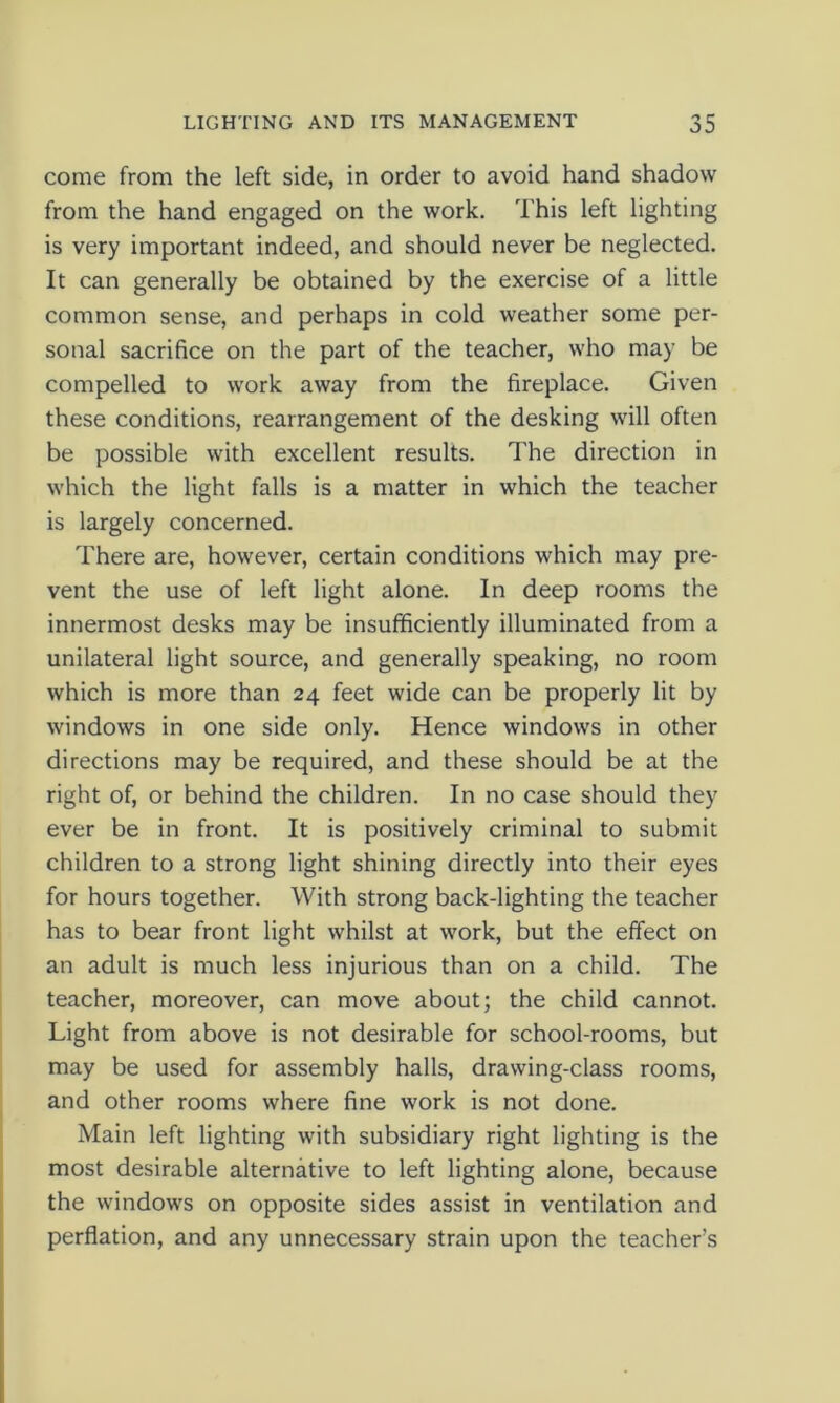 come from the left side, in order to avoid hand shadow from the hand engaged on the work. This left lighting is very important indeed, and should never be neglected. It can generally be obtained by the exercise of a little common sense, and perhaps in cold weather some per- sonal sacrifice on the part of the teacher, who may be compelled to work away from the fireplace. Given these conditions, rearrangement of the desking will often be possible with excellent results. The direction in which the light falls is a matter in which the teacher is largely concerned. There are, however, certain conditions which may pre- vent the use of left light alone. In deep rooms the innermost desks may be insufficiently illuminated from a unilateral light source, and generally speaking, no room which is more than 24 feet wide can be properly lit by windows in one side only. Hence windows in other directions may be required, and these should be at the right of, or behind the children. In no case should they ever be in front. It is positively criminal to submit children to a strong light shining directly into their eyes for hours together. With strong back-lighting the teacher has to bear front light whilst at work, but the effect on an adult is much less injurious than on a child. The teacher, moreover, can move about; the child cannot. Light from above is not desirable for school-rooms, but may be used for assembly halls, drawing-class rooms, and other rooms where fine work is not done. Main left lighting with subsidiary right lighting is the most desirable alternative to left lighting alone, because the windows on opposite sides assist in ventilation and perflation, and any unnecessary strain upon the teacher’s