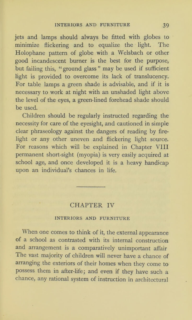 jets and lamps should always be fitted with globes to minimize flickering and to equalize the light. The Holophane pattern of globe with a Welsbach or other good incandescent burner is the best for the purpose, but failing this, “ ground glass ” may be used if sufficient light is provided to overcome its lack of translucency. For table lamps a green shade is advisable, and if it is necessary to work at night with an unshaded light above the level of the eyes, a green-lined forehead shade should be used. Children should be regularly instructed regarding the necessity for care of the eyesight, and cautioned in simple clear phraseology against the dangers of reading by fire- light or any other uneven and flickering light source. For reasons which will be explained in Chapter VIII permanent short-sight (myopia) is very easily acquired at school age, and once developed it is a heavy handicap upon an individual’s chances in life. CHAPTER IV INTERIORS AND FURNITURE When one comes to think of it, the external appearance of a school as contrasted with its internal construction and arrangement is a comparatively unimportant affair The vast majority of children will never have a chance of arranging the exteriors of their homes when they come to possess them in after-life; and even if they have such a chance, any rational system of instruction in architectural