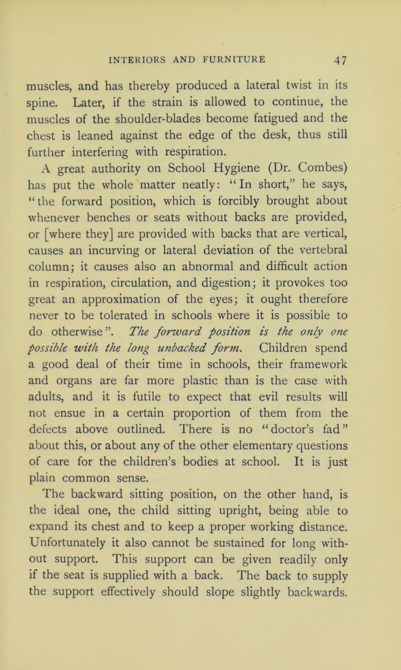 muscles, and has thereby produced a lateral twist in its spine. Later, if the strain is allowed to continue, the muscles of the shoulder-blades become fatigued and the chest is leaned against the edge of the desk, thus still further interfering with respiration. A great authority on School Hygiene (Dr. Combes) has put the whole matter neatly: “In short,” he says, “ the forward position, which is forcibly brought about whenever benches or seats without backs are provided, or [where they] are provided with backs that are vertical, causes an incurving or lateral deviation of the vertebral column; it causes also an abnormal and difficult action in respiration, circulation, and digestion; it provokes too great an approximation of the eyes; it ought therefore never to be tolerated in schools where it is possible to do otherwise ”. The forward position is the only one possible with the long u?ibacked for711. Children spend a good deal of their time in schools, their framework and organs are far more plastic than is the case with adults, and it is futile to expect that evil results will not ensue in a certain proportion of them from the defects above outlined. There is no “ doctor’s fad ” about this, or about any of the other elementary questions of care for the children’s bodies at school. It is just plain common sense. The backward sitting position, on the other hand, is the ideal one, the child sitting upright, being able to expand its chest and to keep a proper working distance. Unfortunately it also cannot be sustained for long with- out support. This support can be given readily only if the seat is supplied with a back. The back to supply the support effectively should slope slightly backwards.
