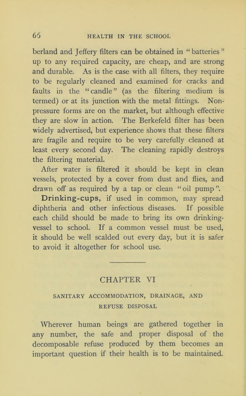 berland and Jeffery filters can be obtained in “ batteries” up to any required capacity, are cheap, and are strong and durable. As is the case with all filters, they require to be regularly cleaned and examined for cracks and faults in the “candle” (as the filtering medium is termed) or at its junction with the metal fittings. Non- pressure forms are on the market, but although effective they are slow in action. The Berkefeld filter has been widely advertised, but experience shows that these filters are fragile and require to be very carefully cleaned at least every second day. The cleaning rapidly destroys the filtering material. After water is filtered it should be kept in clean vessels, protected by a cover from dust and flies, and drawn off as required by a tap or clean “oil pump”. Drinking-cups, if used in common, may spread diphtheria and other infectious diseases. If possible each child should be made to bring its own drinking- vessel to school. If a common vessel must be used, it should be well scalded out every day, but it is safer to avoid it altogether for school use. CHAPTER VI SANITARY ACCOMMODATION, DRAINAGE, AND REFUSE DISPOSAL Wherever human beings are gathered together in any number, the safe and proper disposal of the decomposable refuse produced by them becomes an important question if their health is to be maintained.