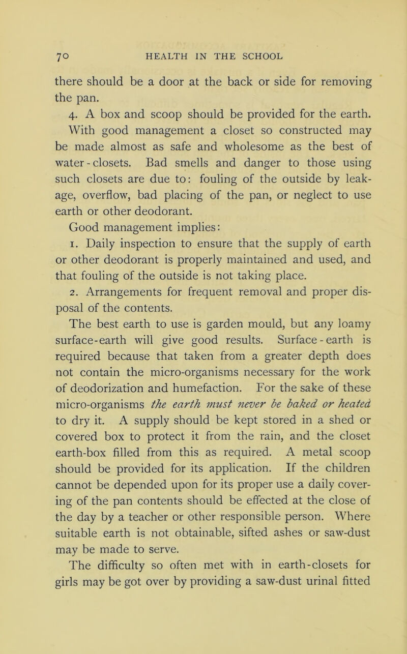 there should be a door at the back or side for removing the pan. 4. A box and scoop should be provided for the earth. With good management a closet so constructed may be made almost as safe and wholesome as the best of water-closets. Bad smells and danger to those using such closets are due to: fouling of the outside by leak- age, overflow, bad placing of the pan, or neglect to use earth or other deodorant. Good management implies: 1. Daily inspection to ensure that the supply of earth or other deodorant is properly maintained and used, and that fouling of the outside is not taking place. 2. Arrangements for frequent removal and proper dis- posal of the contents. The best earth to use is garden mould, but any loamy surface-earth will give good results. Surface - earth is required because that taken from a greater depth does not contain the micro-organisms necessary for the work of deodorization and humefaction. For the sake of these micro-organisms the earth must ?iever be baked or heated to dry it. A supply should be kept stored in a shed or covered box to protect it from the rain, and the closet earth-box filled from this as required. A metal scoop should be provided for its application. If the children cannot be depended upon for its proper use a daily cover- ing of the pan contents should be effected at the close of the day by a teacher or other responsible person. Where suitable earth is not obtainable, sifted ashes or saw-dust may be made to serve. The difficulty so often met with in earth-closets for girls may be got over by providing a saw-dust urinal fitted