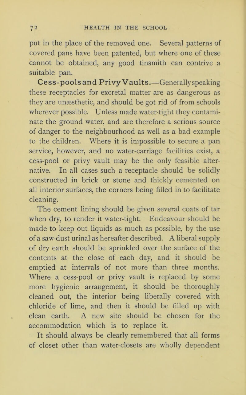 put in the place of the removed one. Several patterns of covered pans have been patented, but where one of these cannot be obtained, any good tinsmith can contrive a suitable pan. Cess-pools and Privy Vaults.—Generally speaking these receptacles for excretal matter are as dangerous as they are unsesthetic, and should be got rid of from schools wherever possible. Unless made water-tight they contami- nate the ground water, and are therefore a serious source of danger to the neighbourhood as well as a bad example to the children. Where it is impossible to secure a pan service, however, and no water-carriage facilities exist, a cess-pool or privy vault may be the only feasible alter- native. In all cases such a receptacle should be solidly constructed in brick or stone and thickly cemented on all interior surfaces, the corners being filled in to facilitate cleaning. The cement lining should be given several coats of tar when dry, to render it water-tight. Endeavour should be made to keep out liquids as much as possible, by the use of a saw-dust urinal as hereafter described. A liberal supply of dry earth should be sprinkled over the surface of the contents at the close of each day, and it should be emptied at intervals of not more than three months. Where a cess-pool or privy vault is replaced by some more hygienic arrangement, it should be thoroughly cleaned out, the interior being liberally covered with chloride of lime, and then it should be filled up with clean earth. A new site should be chosen for the accommodation which is to replace it. It should always be clearly remembered that all forms of closet other than water-closets are wholly dependent