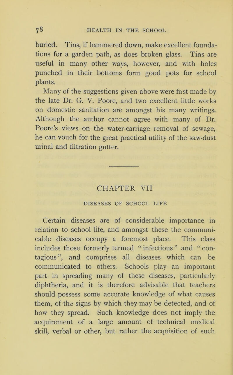 buried. Tins, if hammered down, make excellent founda- tions for a garden path, as does broken glass. Tins are useful in many other ways, however, and with holes punched in their bottoms form good pots for school plants. Many of the suggestions given above were fust made by the late Dr. G. V. Poore, and two excellent little works on domestic sanitation are amongst his many writings. Although the author cannot agree with many of Dr. Poore’s views on the water-carriage removal of sewage, he can vouch for the great practical utility of the saw-dust urinal and filtration gutter. CHAPTER VII DISEASES OF SCHOOL LIFE Certain diseases are of considerable importance in relation to school life, and amongst these the communi- cable diseases occupy a foremost place. This class includes those formerly termed “infectious” and “con- tagious ”, and comprises all diseases which can be communicated to others. Schools play an important part in spreading many of these diseases, particularly diphtheria, and it is therefore advisable that teachers should possess some accurate knowledge of what causes them, of the signs by which they may be detected, and of how they spread. Such knowledge does not imply the acquirement of a large amount of technical medical skill, verbal or other, but rather the acquisition of such
