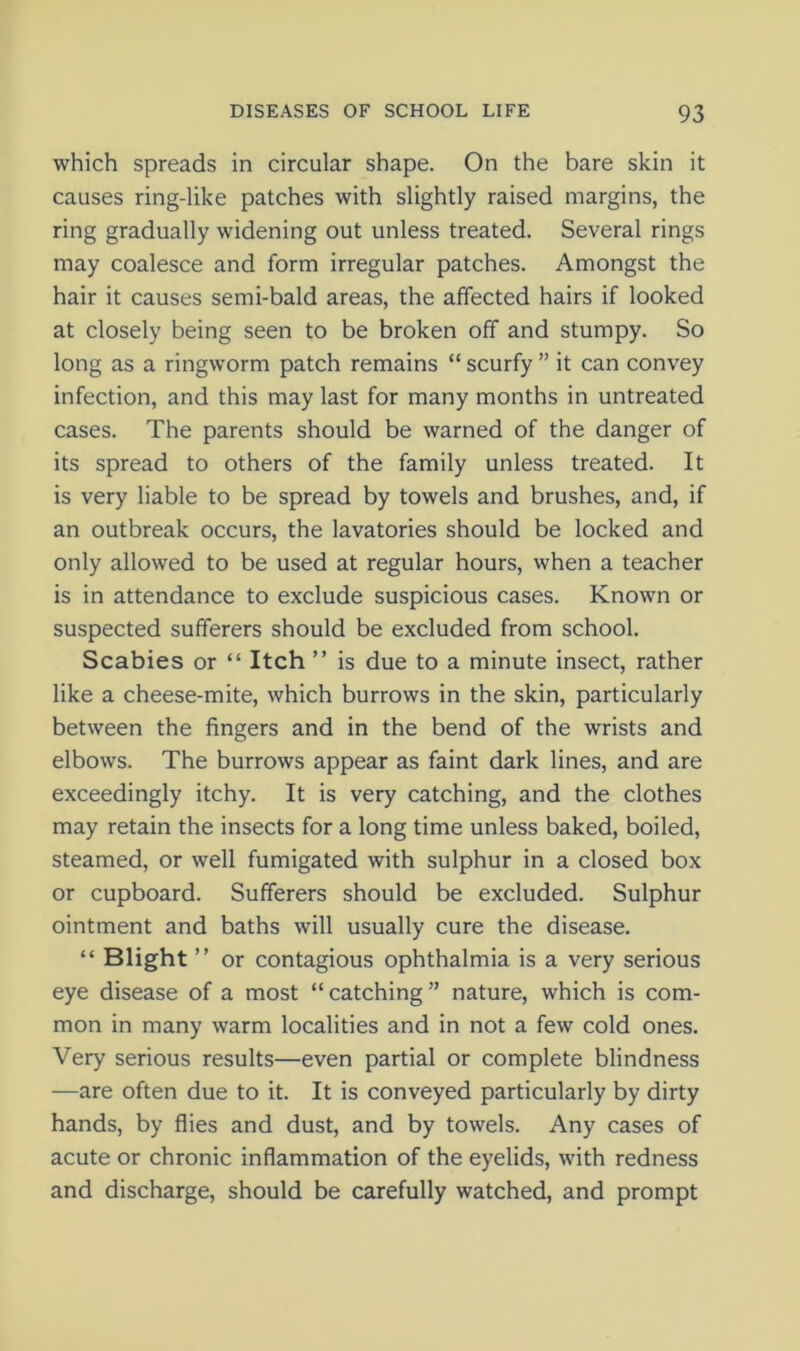 which spreads in circular shape. On the bare skin it causes ring-like patches with slightly raised margins, the ring gradually widening out unless treated. Several rings may coalesce and form irregular patches. Amongst the hair it causes semi-bald areas, the affected hairs if looked at closely being seen to be broken off and stumpy. So long as a ringworm patch remains “ scurfy ” it can convey infection, and this may last for many months in untreated cases. The parents should be warned of the danger of its spread to others of the family unless treated. It is very liable to be spread by towels and brushes, and, if an outbreak occurs, the lavatories should be locked and only allowed to be used at regular hours, when a teacher is in attendance to exclude suspicious cases. Known or suspected sufferers should be excluded from school. Scabies or “ Itch ” is due to a minute insect, rather like a cheese-mite, which burrows in the skin, particularly between the fingers and in the bend of the wrists and elbows. The burrows appear as faint dark lines, and are exceedingly itchy. It is very catching, and the clothes may retain the insects for a long time unless baked, boiled, steamed, or well fumigated with sulphur in a closed box or cupboard. Sufferers should be excluded. Sulphur ointment and baths will usually cure the disease. “ Blight ” or contagious ophthalmia is a very serious eye disease of a most “ catching ” nature, which is com- mon in many warm localities and in not a few cold ones. Very serious results—even partial or complete blindness —are often due to it. It is conveyed particularly by dirty hands, by flies and dust, and by towels. Any cases of acute or chronic inflammation of the eyelids, with redness and discharge, should be carefully watched, and prompt