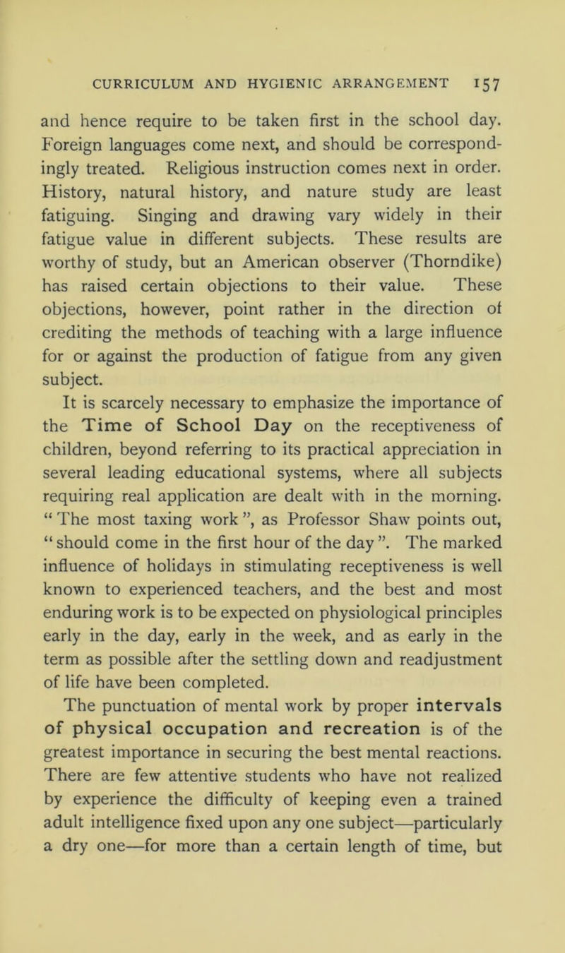 and hence require to be taken first in the school day. Foreign languages come next, and should be correspond- ingly treated. Religious instruction comes next in order. History, natural history, and nature study are least fatiguing. Singing and drawing vary widely in their fatigue value in different subjects. These results are worthy of study, but an American observer (Thorndike) has raised certain objections to their value. These objections, however, point rather in the direction of crediting the methods of teaching with a large influence for or against the production of fatigue from any given subject. It is scarcely necessary to emphasize the importance of the Time of School Day on the receptiveness of children, beyond referring to its practical appreciation in several leading educational systems, where all subjects requiring real application are dealt with in the morning. “ The most taxing work ”, as Professor Shaw points out, “ should come in the first hour of the day ”. The marked influence of holidays in stimulating receptiveness is well known to experienced teachers, and the best and most enduring work is to be expected on physiological principles early in the day, early in the week, and as early in the term as possible after the settling down and readjustment of life have been completed. The punctuation of mental work by proper intervals of physical occupation and recreation is of the greatest importance in securing the best mental reactions. There are few attentive students who have not realized by experience the difficulty of keeping even a trained adult intelligence fixed upon any one subject—particularly a dry one—for more than a certain length of time, but