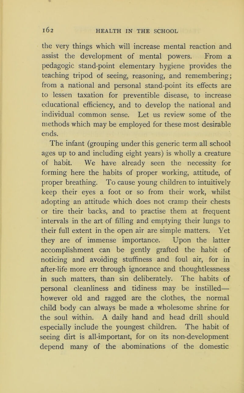 the very things which will increase mental reaction and assist the development of mental powers. From a pedagogic stand-point elementary hygiene provides the teaching tripod of seeing, reasoning, and remembering; from a national and personal stand-point its effects are to lessen taxation for preventible disease, to increase educational efficiency, and to develop the national and individual common sense. Let us review some of the methods which may be employed for these most desirable ends. The infant (grouping under this generic term all school ages up to and including eight years) is wholly a creature of habit. We have already seen the necessity for forming here the habits of proper working, attitude, of proper breathing. To cause young children to intuitively keep their eyes a foot or so from their work, whilst adopting an attitude which does not cramp their chests or tire their backs, and to practise them at frequent intervals in the art of filling and emptying their lungs to their full extent in the open air are simple matters. Yet they are of immense importance. Upon the latter accomplishment can be gently grafted the habit of noticing and avoiding stuffiness and foul air, for in after-life more err through ignorance and thoughtlessness in such matters, than sin deliberately. The habits of personal cleanliness and tidiness may be instilled— however old and ragged are the clothes, the normal child body can always be made a wholesome shrine for the soul within. A daily hand and head drill should especially include the youngest children. The habit of seeing dirt is all-important, for on its non-development depend many of the abominations of the domestic