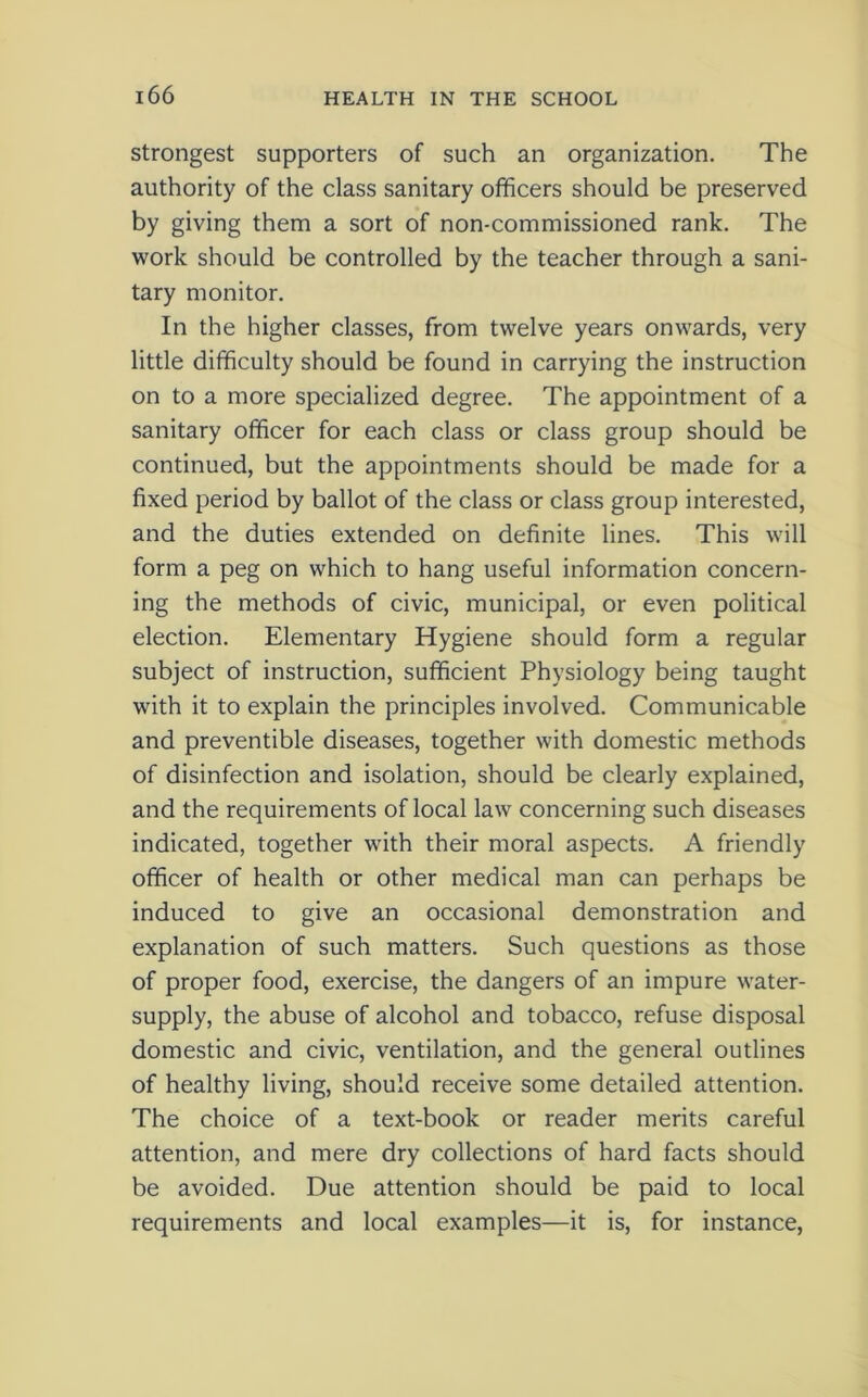 strongest supporters of such an organization. The authority of the class sanitary officers should be preserved by giving them a sort of non-commissioned rank. The work should be controlled by the teacher through a sani- tary monitor. In the higher classes, from twelve years onwards, very little difficulty should be found in carrying the instruction on to a more specialized degree. The appointment of a sanitary officer for each class or class group should be continued, but the appointments should be made for a fixed period by ballot of the class or class group interested, and the duties extended on definite lines. This will form a peg on which to hang useful information concern- ing the methods of civic, municipal, or even political election. Elementary Hygiene should form a regular subject of instruction, sufficient Physiology being taught with it to explain the principles involved. Communicable and preventible diseases, together with domestic methods of disinfection and isolation, should be clearly explained, and the requirements of local law concerning such diseases indicated, together with their moral aspects. A friendly officer of health or other medical man can perhaps be induced to give an occasional demonstration and explanation of such matters. Such questions as those of proper food, exercise, the dangers of an impure water- supply, the abuse of alcohol and tobacco, refuse disposal domestic and civic, ventilation, and the general outlines of healthy living, should receive some detailed attention. The choice of a text-book or reader merits careful attention, and mere dry collections of hard facts should be avoided. Due attention should be paid to local requirements and local examples—it is, for instance,