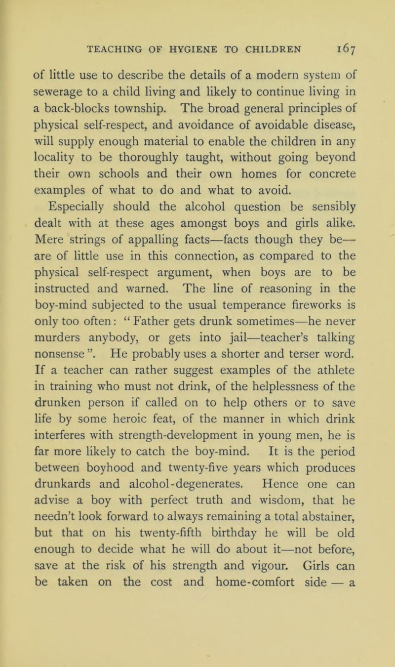 of little use to describe the details of a modern system of sewerage to a child living and likely to continue living in a back-blocks township. The broad general principles of physical self-respect, and avoidance of avoidable disease, will supply enough material to enable the children in any locality to be thoroughly taught, without going beyond their own schools and their own homes for concrete examples of what to do and what to avoid. Especially should the alcohol question be sensibly dealt with at these ages amongst boys and girls alike. Mere strings of appalling facts—facts though they be— are of little use in this connection, as compared to the physical self-respect argument, when boys are to be instructed and warned. The line of reasoning in the boy-mind subjected to the usual temperance fireworks is only too often: “ Father gets drunk sometimes—he never murders anybody, or gets into jail—teacher’s talking nonsense ”. He probably uses a shorter and terser word. If a teacher can rather suggest examples of the athlete in training who must not drink, of the helplessness of the drunken person if called on to help others or to save life by some heroic feat, of the manner in which drink interferes with strength-development in young men, he is far more likely to catch the boy-mind. It is the period between boyhood and twenty-five years which produces drunkards and alcohol-degenerates. Hence one can advise a boy with perfect truth and wisdom, that he needn’t look forward to always remaining a total abstainer, but that on his twenty-fifth birthday he will be old enough to decide what he will do about it—not before, save at the risk of his strength and vigour. Girls can be taken on the cost and home-comfort side — a