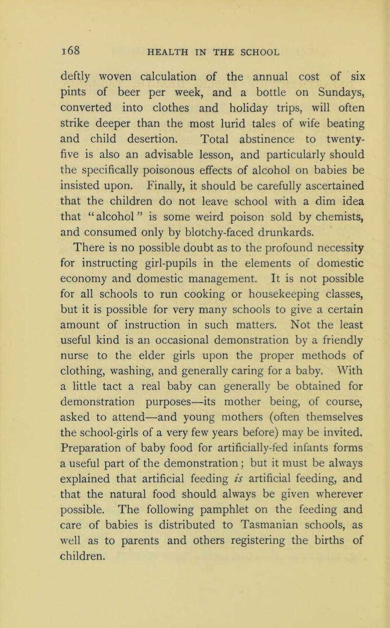 deftly woven calculation of the annual cost of six pints of beer per week, and a bottle on Sundays, converted into clothes and holiday trips, will often strike deeper than the most lurid tales of wife beating and child desertion. Total abstinence to twenty- five is also an advisable lesson, and particularly should the specifically poisonous effects of alcohol on babies be insisted upon. Finally, it should be carefully ascertained that the children do not leave school with a dim idea that “ alcohol ” is some weird poison sold by chemists, and consumed only by blotchy-faced drunkards. There is no possible doubt as to the profound necessity for instructing girl-pupils in the elements of domestic economy and domestic management. It is not possible for all schools to run cooking or housekeeping classes, but it is possible for very many schools to give a certain amount of instruction in such matters. Not the least useful kind is an occasional demonstration by a friendly nurse to the elder girls upon the proper methods of clothing, washing, and generally caring for a baby. With a little tact a real baby can generally be obtained for demonstration purposes—its mother being, of course, asked to attend—and young mothers (often themselves the school-girls of a very few years before) may be invited. Preparation of baby food for artificially-fed infants forms a useful part of the demonstration; but it must be always explained that artificial feeding is artificial feeding, and that the natural food should always be given wherever possible. The following pamphlet on the feeding and care of babies is distributed to Tasmanian schools, as well as to parents and others registering the births of children.