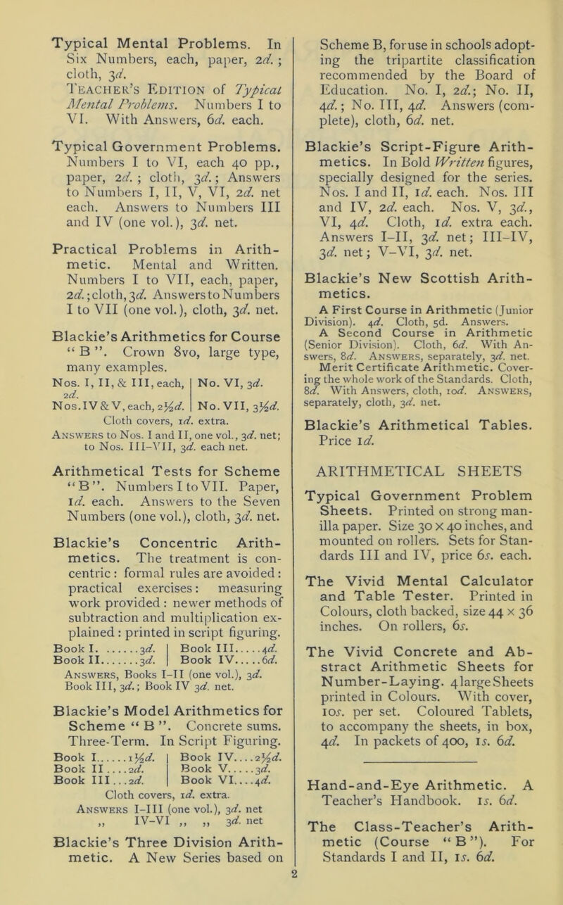 Typical Mental Problems. In Six Numbers, each, paper, 2d. ; cloth, 3d. Teacher’s Edition of Typical Mental Problems. Numbers I to VI. With Answers, 6d. each. Typical Government Problems. Numbers I to VI, each 40 pp., paper, 2d. ; cloth, 3^.; Answers to Numbers I, II, V, VI, 2d. net each. Answers to Numbers III and IV (one vol.), 3d. net. Practical Problems in Arith- metic. Mental and Written. Numbers I to VII, each, paper, 2d.;cloth, T,d. Answers to Numbers I to VII (one vol.), cloth, 3d. net. Blackie’s Arithmetics for Course “ B ”. Crown 8vo, large type, many examples. Nos. I, II, & III, each, No. VI, 3d. 2d. Nos.IV&V,each,2%d. No. VII, p/2d. Cloth covers, id. extra. Answers to Nos. I and II, one vol., 3d. net; to Nos. III-VII, 3d. each net. Scheme B, foruse in schools adopt- ing the tripartite classification recommended by the Board of Education. No. I, 2d.\ No. II, 4d.; No. Ill, 4d. Answers (com- plete), cloth, 6d. net. Blackie’s Script-Figure Arith- metics. In Bold Wi-itten figures, specially designed for the series. Nos. I and II, id. each. Nos. Ill and IV, 2d. each. Nos. V, 3d., VI, 4d. Cloth, id. extra each. Answers I—II, 3d. net; III-IV, 3d. net; V-VI, 3d. net. Blackie’s New Scottish Arith- metics. A First Course in Arithmetic (Junior Division). 4d. Cloth, sd. Answers. A Second Course in Arithmetic (Senior Division). Cloth, 6d. With An- swers, 8d. Answers, separately, 3d. net. Merit Certificate Arithmetic. Cover- ing the whole work of the Standards. Cloth, 8d. With Answers, cloth, 10d. Answers, separately, cloth, 3d. net. Blackie’s Arithmetical Tables. Price id. Arithmetical Tests for Scheme “B”. Numbers I to VII. Paper, id. each. Answers to the Seven Numbers (one vol.), cloth, 3d. net. Blackie’s Concentric Arith- metics. The treatment is con- centric : formal rules are avoided: practical exercises: measuring work provided : newer methods of subtraction and multiplication ex- plained : printed in script figuring. Book 1 3d. I Book III 4d. Book II 3d. | Book IV 6d. Answers, Books I—11 (one vol.), 3d. Book III, 3d.; Book IV 3d. net. Blackie’s Model Arithmetics for Scheme “ B ”. Concrete sums. Three-Term. In Script Figuring. Book 1 1 y2d. Book II ... .2d. Book III .. .2d. Book IV....2y2d. Book V 3d. Book VI... ,a,d. Cloth covers, id. extra. Answers I-III (one vol.), 3d. net IV-VI „ „ id. net Blackie’s Three Division Arith- ARITHMETICAL SHEETS Typical Government Problem Sheets. Printed on strong man- ilia paper. Size 30 X 40 inches, and mounted on rollers. Sets for Stan- dards III and IV, price 6s. each. The Vivid Mental Calculator and Table Tester. Printed in Colours, cloth backed, size 44 x 36 inches. On rollers, 6s. The Vivid Concrete and Ab- stract Arithmetic Sheets for Number-Laying. 4largeSheets printed in Colours. With cover, ior. per set. Coloured Tablets, to accompany the sheets, in box, 4d. In packets of 400, 1 s. 6d. Hand-and-Eye Arithmetic. A Teacher’s Plandbook. ir. 6d. The Class-Teacher’s Arith- metic (Course “B”). For