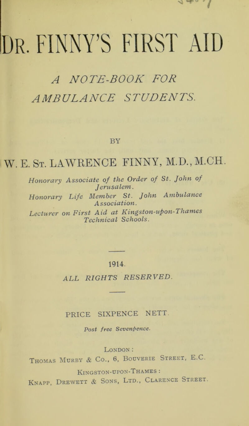 A NOTE-BOOK FOR AMBULANCE STUDENTS. BY W. E. St. LAWRENCE FINNY, M.D., M.CH. Honorary Associate of the Order of St. John of Jerusalem. Honorary Life Member St. John Ambulance Association. Lecturer on First Aid at Kingston-upon-Thames Technical Schools. 1914. ALL RIGHTS RESERVED. PRICE SIXPENCE NETT. Post free Sevenpence. London: Thomas Murby & Co., 6, Bouverie Street, E.C. Kingston-upon-Thames : Knapp, Drewett & Sons, Ltd., Clarence Street.
