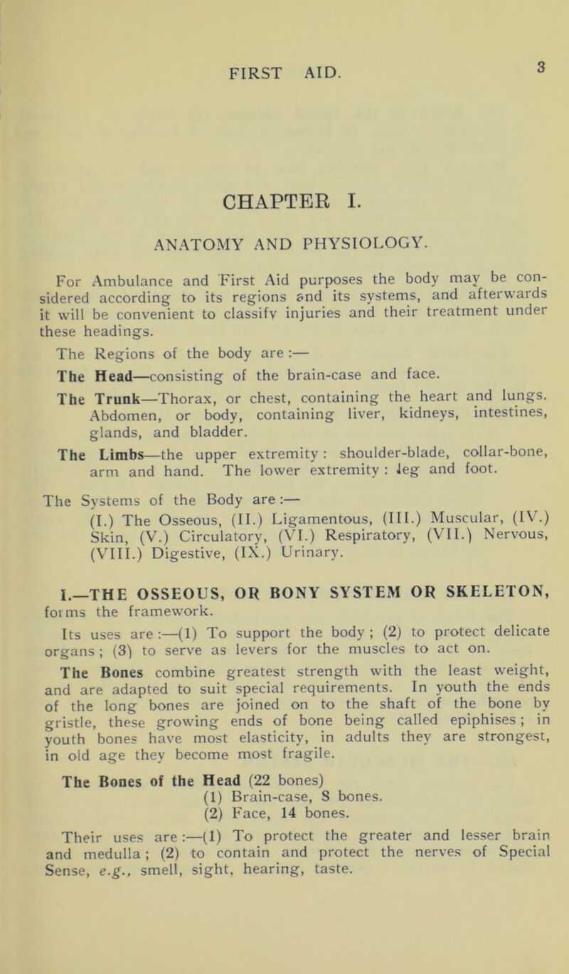 CHAPTER I. ANATOMY AND PHYSIOLOGY. For Ambulance and First Aid purposes the body may be con- sidered according to its regions and its systems, and afterwards it will be convenient to classify injuries and their treatment under these headings. The Regions of the body are :— The Head—consisting of the brain-case and face. The Trunk—Thorax, or chest, containing the heart and lungs. Abdomen, or body, containing liver, kidneys, intestines, glands, and bladder. The Limbs—the upper extremity: shoulder-blade, collar-bone, arm and hand. The lower extremity : leg and foot. The Systems of the Body are:— (I.) The Osseous, (II.) Ligamentous, (III.) Muscular, (IV.) Skin, (V.) Circulatory, (VI.) Respiratory, (VII.) Nervous, (VIII.) Digestive, (IX.) Urinary. I.—THE OSSEOUS, OR BONY SYSTEM OR SKELETON, forms the framework. Its uses are:—(1) To support the body; (2) to protect delicate organs; (3) to serve as levers for the muscles to act on. The Bones combine greatest strength with the least weight, and are adapted to suit special requirements. In youth the ends of the long bones are joined on to the shaft of the bone by gristle, these growing ends of bone being called epiphises; in youth bones have most elasticity, in adults they are strongest, in old age they become most fragile. The Bones of the Head (22 bones) (1) Brain-case, S bones. (2) Face, 14 bones. Their uses are:—(1) To protect the greater and lesser brain and medulla; (2) to contain and protect the nerves of Special Sense, e.g., smell, sight, hearing, taste.