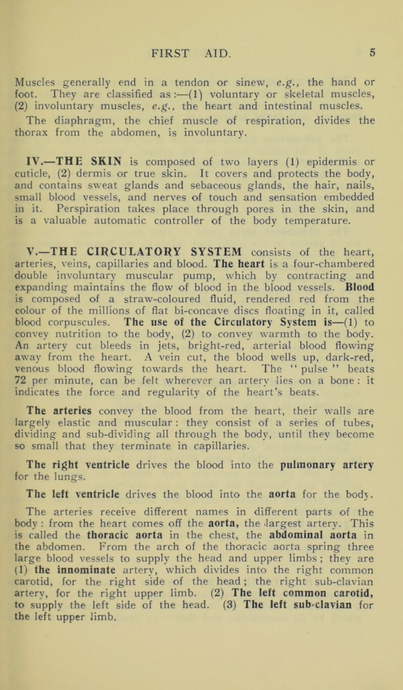 Muscles generally end in a tendon or sinew, e.g., the hand or foot. They are classified as :—(1) voluntary or skeletal muscles, (2) involuntary muscles, e.g., the heart and intestinal muscles. The diaphragm, the chief muscle of respiration, divides the thorax from the abdomen, is involuntary. IV. —THE SKIN is composed of two layers (1) epidermis or cuticle, (2) dermis or true skin. It covers and protects the body, and contains sweat glands and sebaceous glands, the hair, nails, small blood vessels, and nerves of touch and sensation embedded in it. Perspiration takes place through pores in the skin, and is a valuable automatic controller of the body temperature. V. —THE CIRCULATORY SYSTEM consists of the heart, arteries, veins, capillaries and blood. The heart is a four-chambered double involuntary muscular pump, which by contracting and expanding maintains the flow of blood in the blood vessels. Blood is composed of a straw-coloured fluid, rendered red from the colour of the millions of flat bi-concave discs floating in it, called blood corpuscules. The use of the Circulatory System is—(1) to convey nutrition to the body, (2) to convey warmth to the body. An artery cut bleeds in jets, bright-red, arterial blood flowing away from the heart. A vein cut, the blood wells up, dark-red, venous blood flowing towards the heart. The “ pulse ” beats 72 per minute, can be felt wherever an artery lies on a bone : it indicates the force and regularity of the heart’s beats. The arteries convey the blood from the heart, their walls are largely elastic and muscular: they consist of a series of tubes, dividing and sub-dividing all through the body, until they become so small that they terminate in capillaries. The right ventricle drives the blood into the pulmonary artery for the lungs. The left ventricle drives the blood into the aorta for the body. The arteries receive different names in different parts of the body : from the heart comes off the aorta, the .largest artery. This is called the thoracic aorta in the chest, the abdominal aorta in the abdomen. From the arch of the thoracic aorta spring three large blood vessels to supply the head and upper limbs; they are (1) the innominate artery, which divides into the right common carotid, for the right side of the head; the right sub-clavian artery, for the right upper limb. (2) The left common carotid, to supply the left side of the head. (3) The left sub-clavian for the left upper limb.