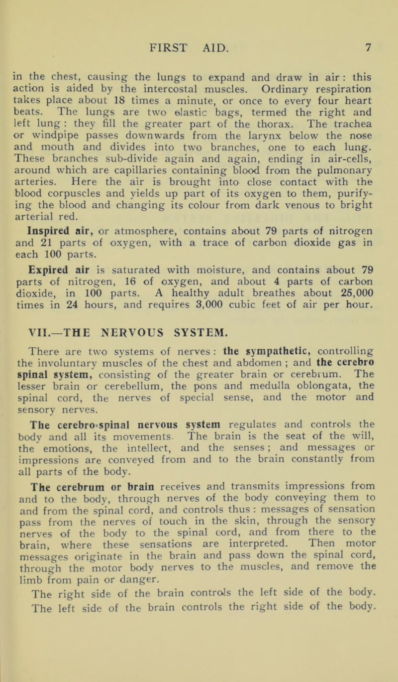 in the chest, causing the lungs to expand and draw in air : this action is aided by the intercostal muscles. Ordinary respiration takes place about IS times a minute, or once to every four heart beats. The lungs are two elastic bags, termed the right and left lung : they fill the greater part of the thorax. The trachea or windpipe passes downwards from the larynx below the nose and mouth and divides into two branches, one to each lung. These branches sub-divide again and again, ending in air-cells, around which are capillaries containing blood from the pulmonary arteries. Here the air is brought into close contact with the blood corpuscles and yields up part of its oxygen to them, purify- ing the blood and changing its colour from dark venous to bright arterial red. Inspired air, or atmosphere, contains about 79 parts of nitrogen and 21 parts of oxygen, with a trace of carbon dioxide gas in each 100 parts. Expired air is saturated with moisture, and contains about 79 parts of nitrogen, 16 of oxygen, and about 4 parts of carbon dioxide, in 100 parts. A healthy adult breathes about 26,000 times in 24 hours, and requires 3,000 cubic feet of air per hour. VII.—THE NERVOUS SYSTEM. There are two systems of nerves : the sympathetic, controlling the involuntary muscles of the chest and abdomen ; and the cerebro spinal system, consisting of the greater brain or cerebium. The lesser brain or cerebellum, the pons and medulla oblongata, the spinal cord, the nerves of special sense, and the motor and sensory nerves. The cerebro=spinal nervous system regulates and controls the body and all its movements. The brain is the seat of the will, the emotions, the intellect, and the senses; and messages or impressions are conveyed from and to the brain constantly from all parts of the body. The cerebrum or brain receives and transmits impressions from and to the body, through nerves of the body conveying them to and from the spinal cord, and controls thus : messages of sensation pass from the nerves of touch in the skin, through the sensory nerves of the body to the spinal cord, and from there to the brain, where these sensations are interpreted. Then motor messages originate in the brain and pass down the spinal cord, through the motor body nerves to the muscles, and remove the limb from pain or danger. The right side of the brain controls the left side of the body. The left side of the brain controls the right side of the body.