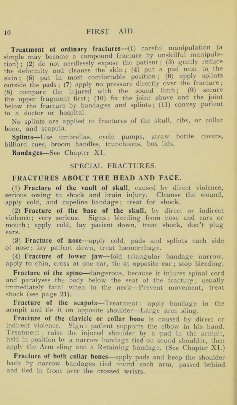 Treatment of ordinary fractures—(1) careful manipulation (a simple may become a compound fracture by unskilful manipula- tion) ; (2) do not needlessly expose the patient; (3) gently reduce the deformity and cleanse the skin ; (4) put a pad next to the skin ; (5) put in most comfortable position ; (6) apply splints outside the pads ; (7) apply no pressure directly over the fracture , (8) compare the injured with the sound limb; (9) secure the upper fragment first; (10) fix the joint above and the joint below the fracture by bandages and splints; (11) convey patient to a doctor or hospital. No splints are applied to fractures of the skull, ribs, or collar bone, and scapula. Splints—Use umbrellas, cycle pumps, straw bottle covers, billiard cues, broom handles, truncheons, box lids. Bandages—See Chapter XI. SPECIAL FRACTURES. FRACTURES ABOUT THE HEAD AND FACE. (1) Fracture of the vault of skull, caused by direct violence, serious owing to shock and brain injury. Cleanse the wound, apply cold, and capeline bandage; treat for shock. (2) Fracture of the base of the skull, by direct or indirect violence; very serious. Signs: bleeding from nose and ears or mouth; apply cold, lay patient down, treat shock, don’t plug ears. (3) Fracture of nose—apply cold, pads and splints each side of nose; .lay patient down, treat haemorrhage. (4) Fracture of lower jaw—fold triangular bandage narrow, apply to chin, cross at one ear, tie at opposite ear ; stop bleeding. Fracture of the spine—dangerous, because it injures spinal cord and paralyses the body below the seat of the fracture; usually immediately fatal when in the neck—Prevent movement, treat shock (see page 21). Fracture of the scapula—Treatment: apply bandage in the armpit and tie it on opposite shoulder—Large arm sling. Fracture of the clavicle or collar bone is caused by direct or indirect violence. Sign : patient supports the elbow in his hand. Treatment: raise the injured shoulder by a pad in the armpit, held in position by a narrow bandage tied on sound shoulder, then apply the Arm sling and a Retaining bandage. (See Chapter XI.) Fracture of both collar bones—apply pads and keep the shoulder back by narrow bandages tied round each arm, passed behind and tied in front over the crossed wrists.