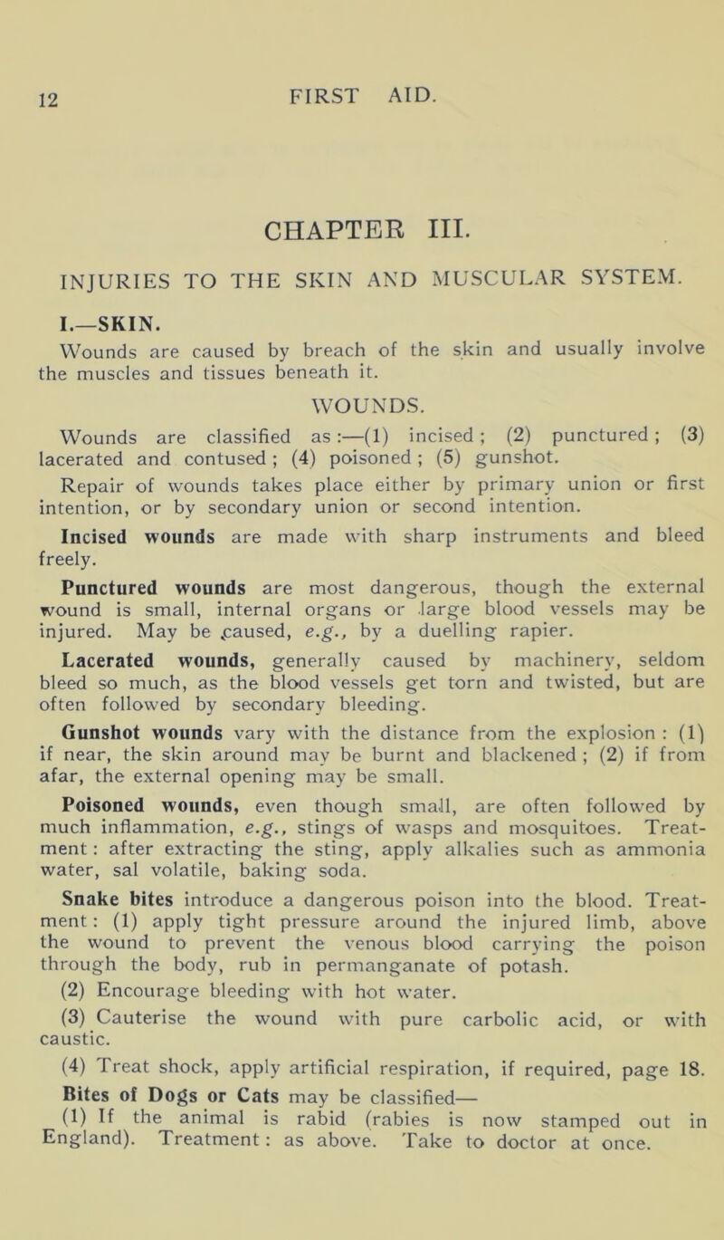 CHAPTER III. INJURIES TO THE SKIN AND MUSCULAR SYSTEM. I.—SKIN. Wounds are caused by breach of the skin and usually involve the muscles and tissues beneath it. WOUNDS. Wounds are classified as:—(1) incised ; (2) punctured ; (3) lacerated and contused; (4) poisoned ; (5) gunshot. Repair of wounds takes place either by primary union or first intention, or by secondary union or second intention. Incised wounds are made with sharp instruments and bleed freely. Punctured wounds are most dangerous, though the external wound is small, internal organs or large blood vessels may be injured. May be paused, e.g., by a duelling rapier. Lacerated wounds, generally caused by machinery, seldom bleed so much, as the blood vessels get torn and twisted, but are often followed by secondary bleeding. Gunshot wounds vary with the distance from the explosion : (1) if near, the skin around may be burnt and blackened ; (2) if from afar, the external opening may be small. Poisoned wounds, even though small, are often followed by much inflammation, e.g., stings of wasps and mosquitoes. Treat- ment : after extracting the sting, apply alkalies such as ammonia water, sal volatile, baking soda. Snake bites introduce a dangerous poison into the blood. Treat- ment : (1) apply tight pressure around the injured limb, above the wound to prevent the venous blood carrying the poison through the body, rub in permanganate of potash. (2) Encourage bleeding with hot water. (3) Cauterise the wound with pure carbolic acid, or with caustic. (4) Treat shock, apply artificial respiration, if required, page 18. Bites of Dogs or Cats may be classified— (1) If the animal is rabid (rabies is now stamped out in England). Treatment: as above. Take to doctor at once.