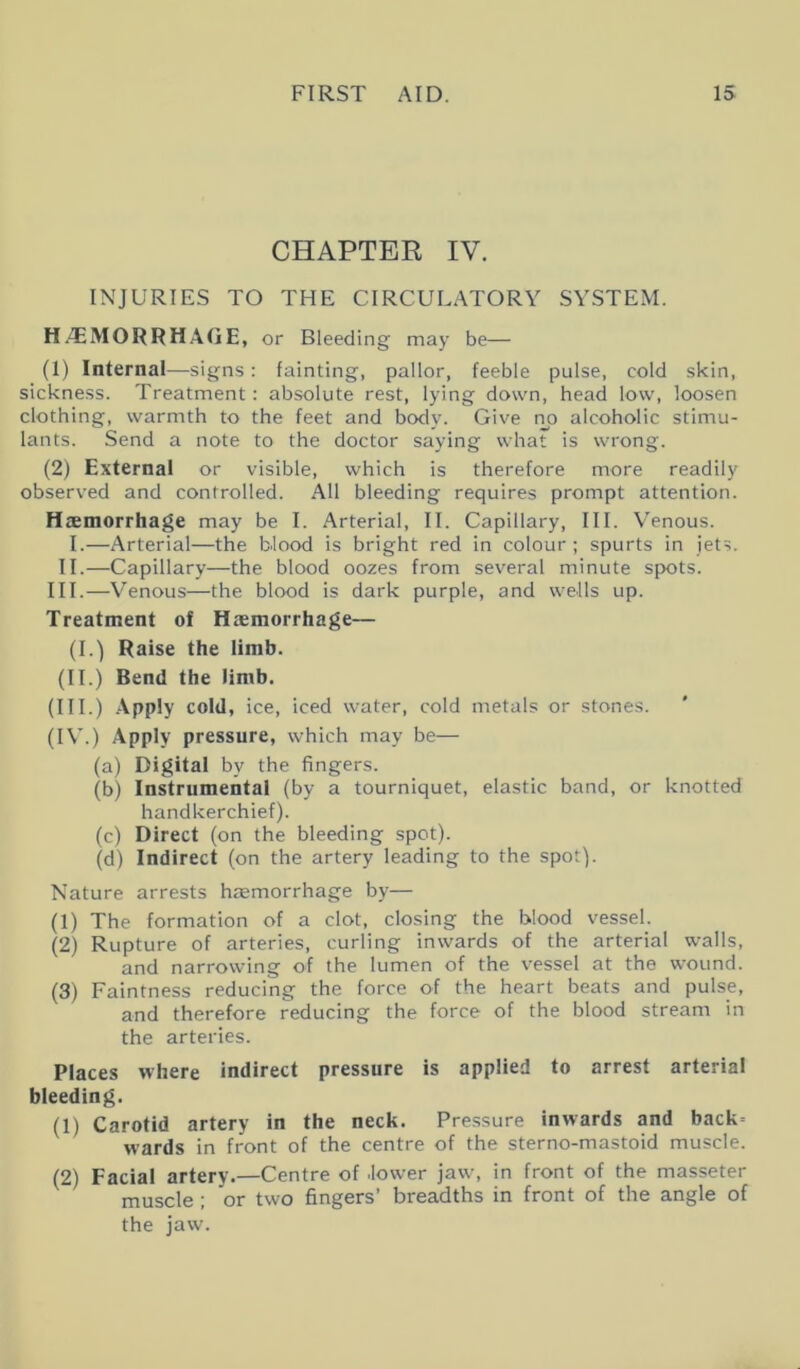 CHAPTER IV. INJURIES TO THE CIRCULATORY SYSTEM. HAEMORRHAGE, or Bleeding may be— (1) Internal—signs: fainting, pallor, feeble pulse, cold skin, sickness. Treatment: absolute rest, lying down, head low, loosen clothing, warmth to the feet and body. Give no alcoholic stimu- lants. Send a note to the doctor saying what is wrong. (2) External or visible, which is therefore more readily observed and controlled. All bleeding requires prompt attention. Haemorrhage may be I. Arterial, II. Capillary, III. Venous. I.—Arterial—the blood is bright red in colour ; spurts in jets. II.—Capillary—the blood oozes from several minute spots. III.—Venous—the blood is dark purple, and wells up. Treatment of Haemorrhage— (I.) Raise the limb. (IT.) Bend the limb. (III.) Apply cold, ice, iced water, cold metals or stones. (IV.) Apply pressure, which may be— (a) Digital by the fingers. (b) Instrumental (by a tourniquet, elastic band, or knotted handkerchief). (c) Direct (on the bleeding spot). (d) Indirect (on the artery leading to the spot). Nature arrests haemorrhage by— (1) The formation of a clot, closing the blood vessel. (2) Rupture of arteries, curling inwards of the arterial walls, and narrowing of the lumen of the vessel at the wound. (3) Faintness reducing the force of the heart beats and pulse, and therefore reducing the force of the blood stream in the arteries. Places where indirect pressure is applied to arrest arterial bleeding. (1) Carotid artery in the neck. Pressure inwards and back= wards in front of the centre of the sterno-mastoid muscle. (2) Facial artery.—Centre of lower jaw, in front of the masseter muscle ; or two fingers’ breadths in front of the angle of the jaw.