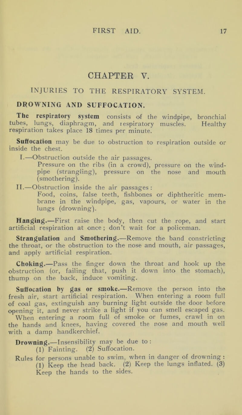 CHAPTER V. INJURIES TO THE RESPIRATORY SYSTEM. DROWNING AND SUFFOCATION. The respiratory system consists of the windpipe, bronchial tubes, lungs, diaphragm, and respiratory muscles. Healthy respiration takes place 18 times per minute. Suffocation may be due to obstruction to respiration outside or inside the chest. I.—Obstruction outside the air passages. Pressure on the ribs (in a crowd), pressure on the wind- pipe (strangling), pressure on the nose and mouth (smothering). II.—Obstruction inside the air passages : Food, coins, false teeth, fishbones or diphtheritic mem- brane in the windpipe, gas, vapours, or water in the lungs (drowning). Hanging.—First raise the body, then cut the rope, and start artificial respiration at once ; don’t wait for a policeman. Strangulation and Smothering.—Remove the band constricting the throat, or the obstruction to the nose and mouth, air passages, and apply artificial respiration. Choking.—Pass the finger down the throat and hook up the obstruction (or, failing that, push it down into the stomach), thump on the back, induce vomiting. Suffocation by gas or smoke.—Remove the person into the fresh air, start artificial respiration. When entering a room full of coal gas, extinguish any burning light outside the door before opening it, and never strike a light if you can smell escaped gas. When entering a room full of smoke or fumes, crawl in on the hands and knees, having covered the nose and mouth well with a damp handkerchief. Drowning.—Insensibility may be due to : (1) Fainting. (2) Suffocation. Rules for persons unable to swim, when in danger of drowning : (1) Keep the head back. (2) Keep the lungs inflated. (3) Keep the hands to the sides.