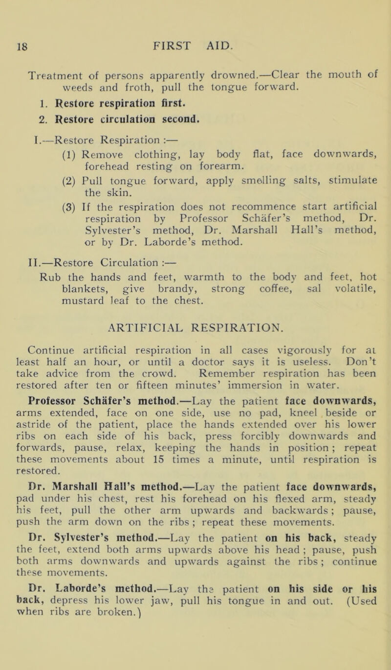 Treatment of persons apparently drowned.—Clear the mouth of weeds and froth, pull the tongue forward. 1. Restore respiration first. 2. Restore circulation second. I.—Restore Respiration :— (1) Remove clothing, lay body flat, face downwards, forehead resting on forearm. (2) Pull tongue forward, apply smelling salts, stimulate the skin. (3) If the respiration does not recommence start artificial respiration by Professor Schafer’s method, Dr. Sylvester’s method, Dr. Marshall Hall’s method, or by Dr. Laborde’s method. II.—Restore Circulation :— Rub the hands and feet, warmth to the body and feet, hot blankets, give brandy, strong coffee, sal volatile, mustard leaf to the chest. ARTIFICIAL RESPIRATION. Continue artificial respiration in all cases vigorously for at least half an hour, or until a doctor says it is useless. Don’t take advice from the crowd. Remember respiration has been restored after ten or fifteen minutes’ immersion in water. Professor Schafer’s method.—Lay the patient face downwards, arms extended, face on one side, use no pad, kneel beside or astride of the patient, place the hands extended over his lower ribs on each side of his back, press forcibly downwards and forwards, pause, relax, keeping the hands in position; repeat these movements about 15 times a minute, until respiration is restored. Dr. Marshall Hall’s method.—Lay the patient face downwards, pad under his chest, rest his forehead on his flexed arm, steady his feet, pull the other arm upwards and backwards; pause, push the arm down on the ribs ; repeat these movements. Dr. Sylvester’s method.—Lay the patient on his back, steady the feet, extend both arms upwards above his head ; pause, push both arms downwards and upwards against the ribs; continue these movements. Dr. Laborde’s method.—Lay the patient on his side or his back, depress his lower jaw, pull his tongue in and out. (Used when ribs are broken.)