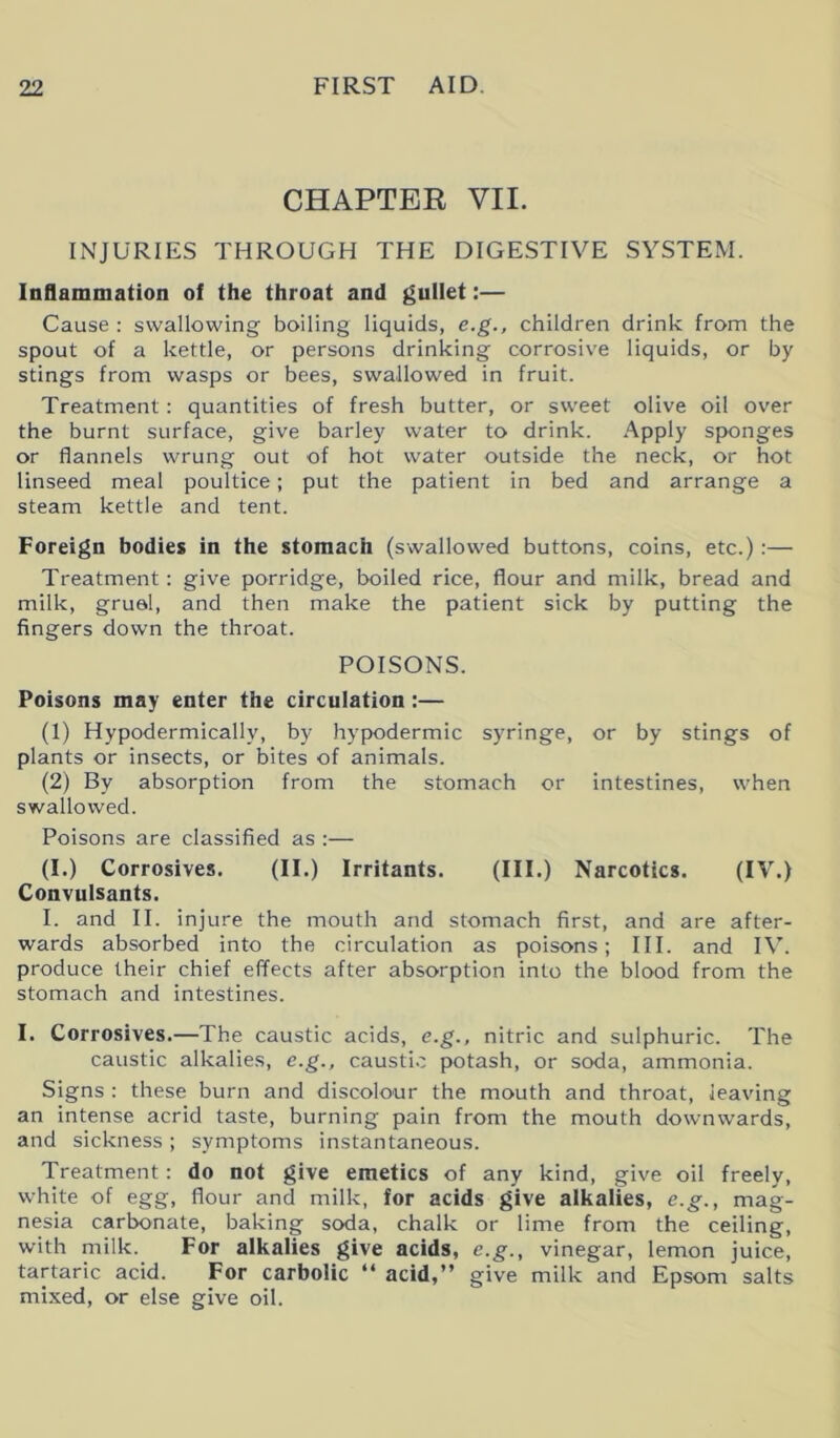 CHAPTER VII. INJURIES THROUGH THE DIGESTIVE SYSTEM. Inflammation of the throat and gullet:— Cause : swallowing boiling liquids, e.g., children drink from the spout of a kettle, or persons drinking corrosive liquids, or by stings from wasps or bees, swallowed in fruit. Treatment: quantities of fresh butter, or sweet olive oil over the burnt surface, give barley water to drink. Apply sponges or flannels wrung out of hot water outside the neck, or hot linseed meal poultice; put the patient in bed and arrange a steam kettle and tent. Foreign bodies in the stomach (swallowed buttons, coins, etc.) :— Treatment: give porridge, boiled rice, flour and milk, bread and milk, grual, and then make the patient sick by putting the fingers down the throat. POISONS. Poisons may enter the circulation :— (1) Hypodermically, by hypodermic syringe, or by stings of plants or insects, or bites of animals. (2) By absorption from the stomach or intestines, when swallowed. Poisons are classified as :— (I.) Corrosives. (II.) Irritants. (HI.) Narcotics. (IV.) Convulsants. I. and II. injure the mouth and stomach first, and are after- wards absorbed into the circulation as poisons; III. and IV. produce their chief effects after absorption into the blood from the stomach and intestines. I. Corrosives.—The caustic acids, e.g., nitric and sulphuric. The caustic alkalies, e.g., caustic potash, or soda, ammonia. Signs : these burn and discolour the mouth and throat, leaving an intense acrid taste, burning pain from the mouth downwards, and sickness; symptoms instantaneous. Treatment: do not give emetics of any kind, give oil freely, white of egg, flour and milk, for acids give alkalies, e.g., mag- nesia carbonate, baking soda, chalk or lime from the ceiling, with milk. For alkalies give acids, e.g., vinegar, lemon juice, tartaric acid. For carbolic “ acid,” give milk and Epsom salts mixed, or else give oil.