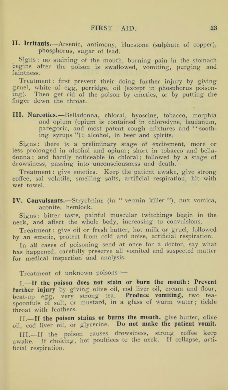 II. Irritants.—Arsenic, antimony, bluestone (sulphate of copper), phosphorus, sugar of lead. Signs : no staining of the mouth, burning pa’in in the stomach begins after the poison is swallowed, vomiting, purging and faintness. Treatment: first prevent their doing further injury by giving gruel, white of egg, porridge, oil (except in phosphorus poison- ing). Then get rid of the poison by emetics, or by putting the finger down the throat. III. Narcotics.—Belladonna, chloral, hyoscine, tobacco, morphia and opium (opium is contained in chlorodyne, laudanum, paregoric, and most patent cough mixtures and “sooth- ing syrups ”); alcohol, in beer and spirits. Signs: there is a preliminary stage of excitement, more or less prolonged in alcohol and opium ; short in tobacco and bella- donna ; and hardly noticeable in chloral; followed by a stage of drowsiness, passing into unconsciousness and death. Treatment: give emetics. Keep the patient awake, give strong coffee, sal volatile, smelling salts, artificial respiration, hit with wet towel. IV. Convulsants.—Strychnine (in “ vermin killer ”), mix vomica, aconite, hemlock. Signs : bitter taste, painful muscular twitchings begin in the neck, and affect the whole body, increasing to convulsions. Treatment : give oil or fresh butter, hot milk or gruel, followed bv an emetic, protect from cold and noise, artificial respiration. In all cases of poisoning send at once for a doctor, say what has happened, carefully preserve all vomited and suspected matter for medical inspection and analysis. Treatment of unknown poisons :— I. —If the poison does not stain or burn the mouth: Prevent further injury by giving olive oil, cod liver oil, cream and flour, beat-up egg, very strong tea. Produce vomiting, two tea- spoonfuls of salt, or mustard, in a glass of warm water; tickle throat with feathers. II. —If the poison stains or burns the mouth, give butter, olive oil, cod liver oil, or glycerine. Do not make the patient vomit. HI. if the poison causes drowsiness, strong coffee keep awake. If choking, hot poultices to the neck, ff collapse, arti- ficial respiration.