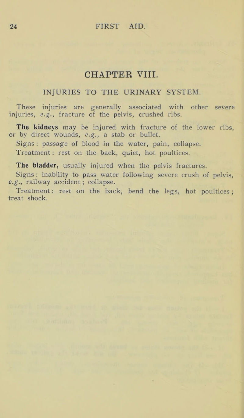 CHAPTER VIII. INJURIES TO THE URINARY SYSTEM. These injuries are generally associated with other severe injuries, e.g., fracture of the pelvis, crushed ribs. The kidneys may be injured with fracture of the lower ribs, or by direct wounds, e.g., a stab or bullet. Signs : passage of blood in the water, pain, collapse. Treatment: rest on the back, quiet, hot poultices. The bladder, usually injured when the pelvis fractures. Signs : inability to pass water following severe crush of pelvis, e.g., railway accident; collapse. Treatment: rest on the back, bend the legs, hot poultices; treat shock.