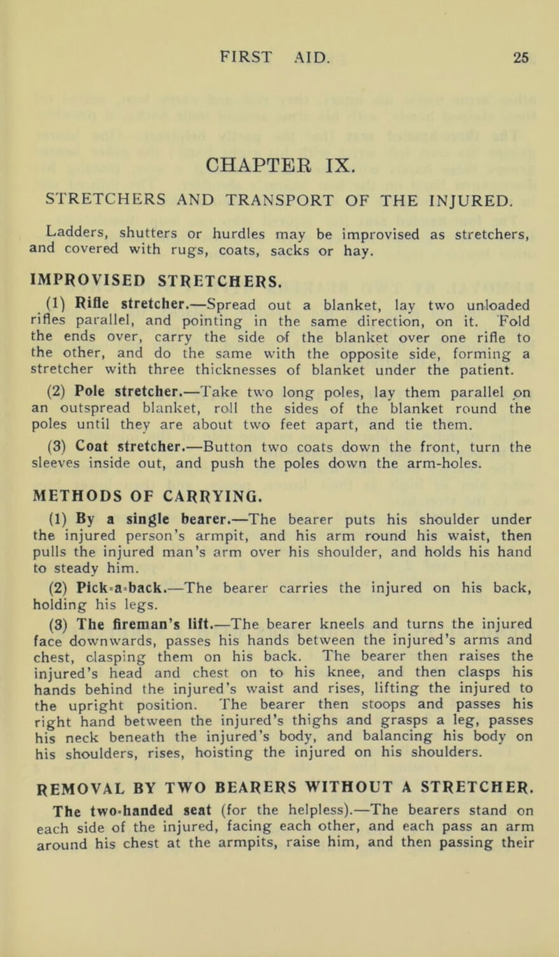 CHAPTER IX. STRETCHERS AND TRANSPORT OF THE INJURED. Ladders, shutters or hurdles may be improvised as stretchers, and covered with rugs, coats, sacks or hay. IMPROVISED STRETCHERS. (1) Rifle stretcher.—Spread out a blanket, lay two unloaded rifles parallel, and pointing in the same direction, on it. Fold the ends over, carry the side of the blanket over one rifle to the other, and do the same with the opposite side, forming a stretcher with three thicknesses of blanket under the patient. (2) Pole stretcher.—Take two long poles, lay them parallel on an outspread blanket, roll the sides of the blanket round the poles until they are about two feet apart, and tie them. (3) Coat stretcher.—Button two coats down the front, turn the sleeves inside out, and push the poles down the arm-holes. METHODS OF CARRYING. (1) By a single bearer.—The bearer puts his shoulder under the injured person’s armpit, and his arm round his waist, then pulls the injured man’s arm over his shoulder, and holds his hand to steady him. (2) Pick-aback.—The bearer carries the injured on his back, holding his legs. (3) The fireman’s lift.—The bearer kneels and turns the injured face downwards, passes his hands between the injured’s arms and chest, clasping them on his back. The bearer then raises the injured’s head and chest on to his knee, and then clasps his hands behind the injured’s waist and rises, lifting the injured to the upright position. The bearer then stoops and passes his right hand between the injured’s thighs and grasps a leg, passes his neck beneath the injured’s body, and balancing his body on his shoulders, rises, hoisting the injured on his shoulders. REMOVAL BY TWO BEARERS WITHOUT A STRETCHER. The two-handed seat (for the helpless).—The bearers stand on each side of the injured, facing each other, and each pass an arm around his chest at the armpits, raise him, and then passing their