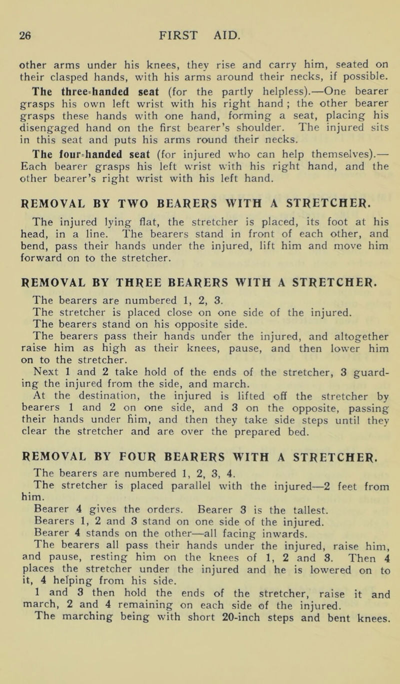 other arms under his knees, they rise and carry him, seated on their clasped hands, with his arms around their necks, if possible. The threedianded seat (for the partly helpless).—One bearer grasps his own left wrist with his right hand ; the other bearer grasps these hands with one hand, forming a seat, placing his disengaged hand on the first bearer’s shoulder. The injured sits in this seat and puts his arms round their necks. The four=handed seat (for injured who can help themselves).— Each bearer grasps his left wrist with his right hand, and the other bearer’s right wrist with his left hand. REMOVAL BY TWO BEARERS WITH A STRETCHER. The injured lying flat, the stretcher is placed, its foot at his head, in a line. The bearers stand in front of each other, and bend, pass their hands under the injured, lift him and move him forward on to the stretcher. REMOVAL BY THREE BEARERS WITH A STRETCHER. The bearers are numbered 1, 2, 3. The stretcher is placed close on one side of the injured. The bearers stand on his opposite side. The bearers pass their hands under the injured, and altogether raise him as high as their knees, pause, and then lower him on to the stretcher. Next 1 and 2 take hold of the ends of the stretcher, 3 guard- ing the injured from the side, and march. At the destination, the injured is lifted off the stretcher by bearers 1 and 2 on one side, and 3 on the opposite, passing their hands under him, and then they take side steps until they clear the stretcher and are over the prepared bed. REMOVAL BY FOUR BEARERS WITH A STRETCHER. The bearers are numbered 1, 2, 3, 4. The stretcher is placed parallel with the injured—2 feet from him. Bearer 4 gives the orders. Bearer 3 is the tallest. Bearers 1, 2 and 3 stand on one side of the injured. Bearer 4 stands on the other—all facing inwards. The bearers all pass their hands under the injured, raise him, and pause, resting him on the knees of 1, 2 and 8. Then 4 places the stretcher under the injured and he is lowered on to it, 4 helping from his side. 1 and 3 then hold the ends of the stretcher, raise it and march, 2 and 4 remaining on each side of the injured. The marching being with short 20-inch steps and bent knees.