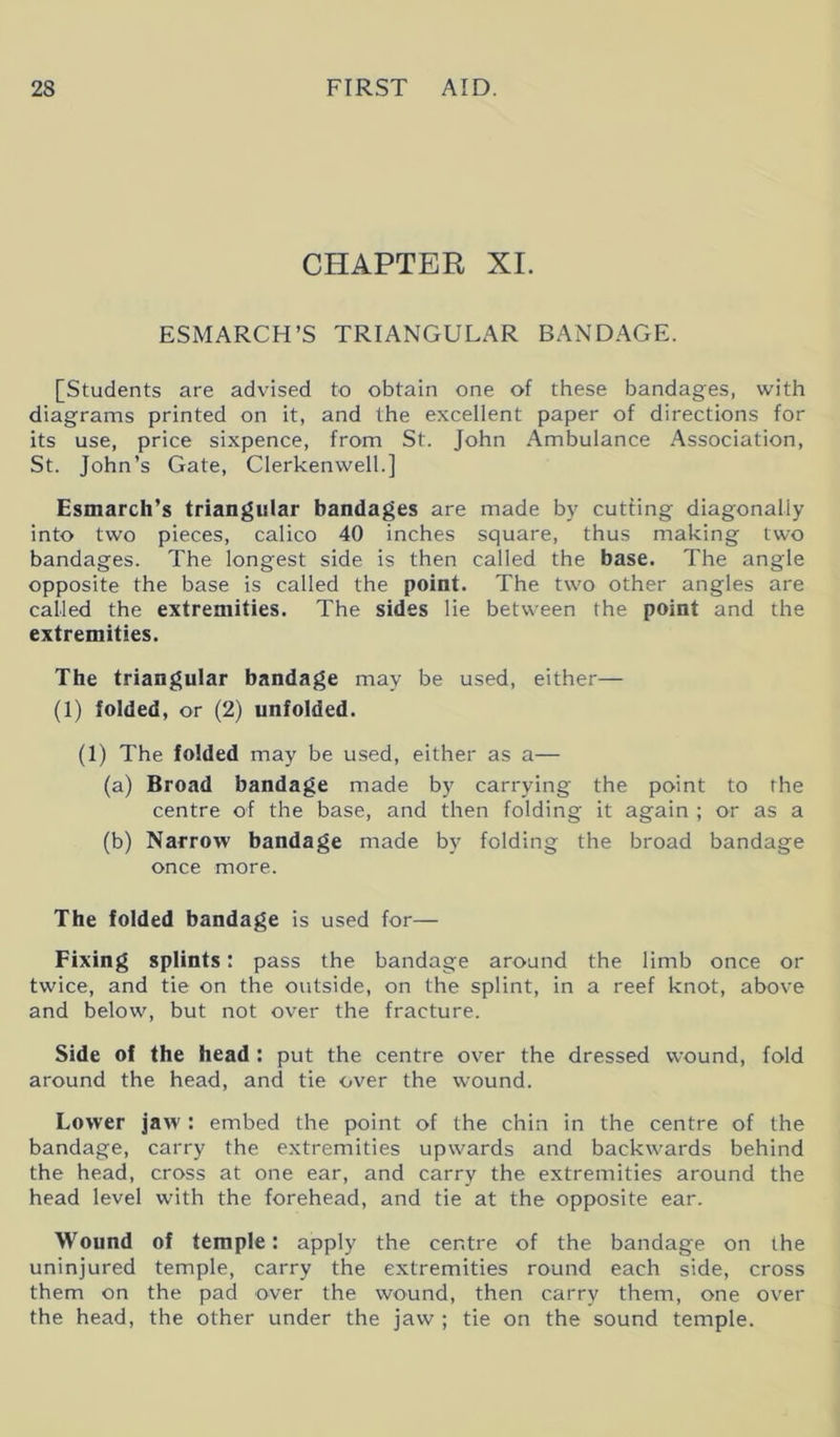 CHAPTER XI. ESMARCH’S TRIANGULAR BANDAGE. [Students are advised to obtain one of these bandages, with diagrams printed on it, and the excellent paper of directions for its use, price sixpence, from St. John Ambulance Association, St. John’s Gate, Clerkenwell.] Esmarch’s triangular bandages are made by cutting diagonally into two pieces, calico 40 inches square, thus making two bandages. The longest side is then called the base. The angle opposite the base is called the point. The two other angles are called the extremities. The sides lie between the point and the extremities. The triangular bandage may be used, either— (1) folded, or (2) unfolded. (1) The folded may be used, either as a— (a) Broad bandage made by carrying the point to the centre of the base, and then folding it again ; or as a (b) Narrow bandage made by folding the broad bandage once more. The folded bandage is used for— Fixing splints: pass the bandage around the limb once or twice, and tie on the outside, on the splint, in a reef knot, above and below, but not over the fracture. Side of the head : put the centre over the dressed wound, fold around the head, and tie over the wound. Lower jaw : embed the point of the chin in the centre of the bandage, carry the extremities upwards and backwards behind the head, cross at one ear, and carry the extremities around the head level with the forehead, and tie at the opposite ear. Wound of temple: apply the centre of the bandage on the uninjured temple, carry the extremities round each side, cross them on the pad over the wound, then carry them, one over the head, the other under the jaw ; tie on the sound temple.