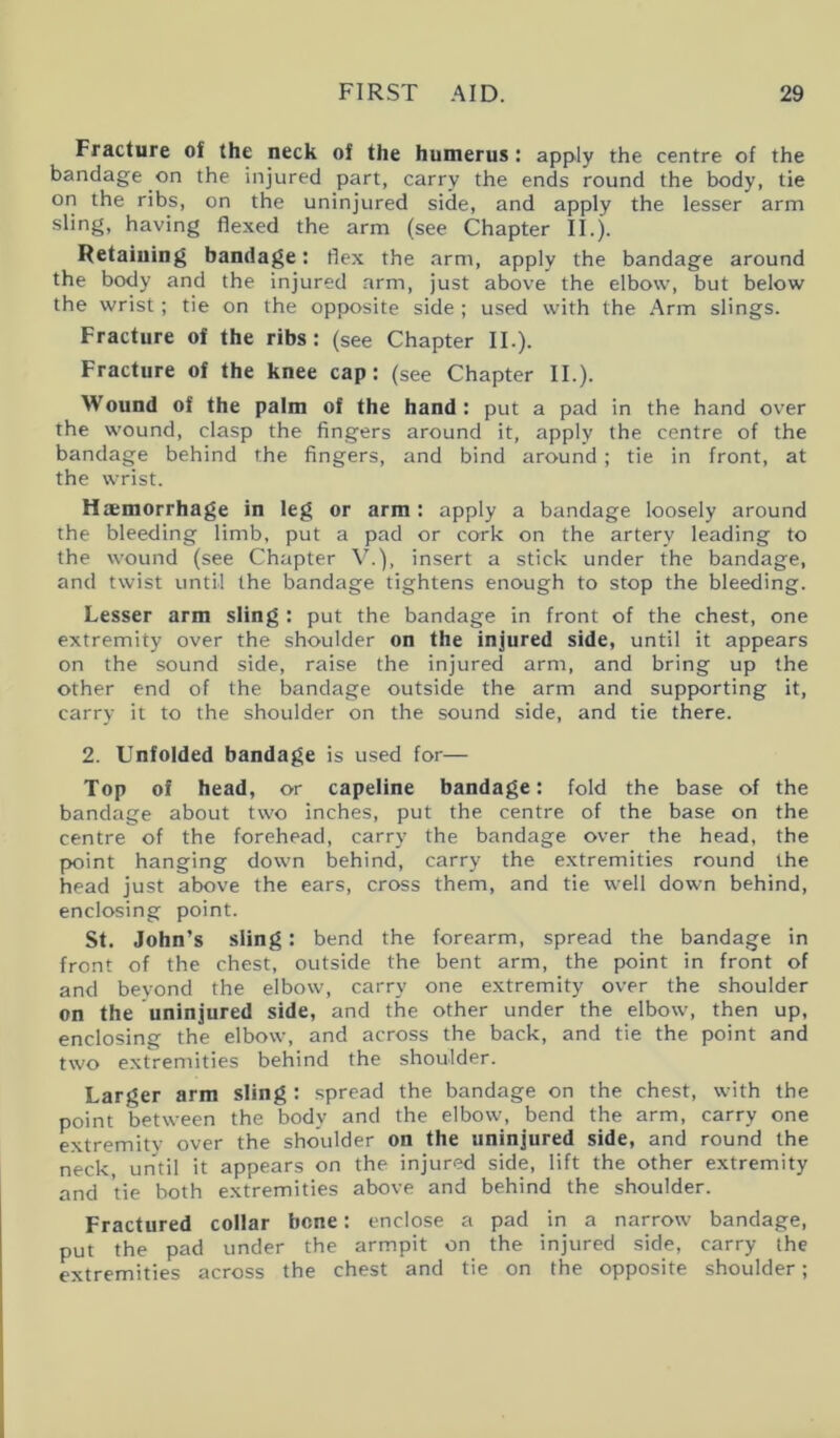 Fracture of the neck of the humerus : apply the centre of the bandage on the injured part, carry the ends round the body, tie on the ribs, on the uninjured side, and apply the lesser arm sling, having flexed the arm (see Chapter II.). Retaining bandage: flex the arm, apply the bandage around the body and the injured arm, just above the elbow, but below the wrist; tie on the opposite side ; used with the Arm slings. Fracture of the ribs: (see Chapter II.). Fracture of the knee cap: (see Chapter II.). Wound of the palm of the hand : put a pad in the hand over the wound, clasp the fingers around it, apply the centre of the bandage behind the fingers, and bind around; tie in front, at the wrist. Haemorrhage in leg or arm : apply a bandage loosely around the bleeding limb, put a pad or cork on the artery leading to the wound (see Chapter V.), insert a stick under the bandage, and twist until the bandage tightens enough to stop the bleeding. Lesser arm sling : put the bandage in front of the chest, one extremity over the shoulder on the injured side, until it appears on the sound side, raise the injured arm, and bring up the other end of the bandage outside the arm and supporting it, carry it to the shoulder on the sound side, and tie there. 2. Unfolded bandage is used for— Top of head, or capeline bandage: fold the base of the bandage about two inches, put the centre of the base on the centre of the forehead, carry the bandage over the head, the point hanging down behind, carry the extremities round the head just above the ears, cross them, and tie well down behind, enclosing point. St. John’s sling: bend the forearm, spread the bandage in front of the chest, outside the bent arm, the point in front of and beyond the elbow, carry one extremity over the shoulder on the uninjured side, and the other under the elbow, then up, enclosing the elbow, and across the back, and tie the point and two extremities behind the shoulder. Larger arm sling : spread the bandage on the chest, with the point between the body and the elbow, bend the arm, carry one extremity over the shoulder on the uninjured side, and round the neck, until it appears on the injured side, lift the other extremity and tie both extremities above and behind the shoulder. Fractured collar bene: enclose a pad in a narrow bandage, put the pad under the armpit on the injured side, carry the extremities across the chest and tie on the opposite shoulder;