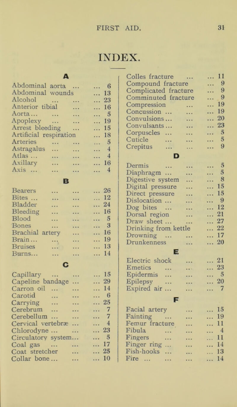 INDEX. A Abdominal aorta ... ... 6 Abdominal wounds ... 13 Alcohol ... 23 Anterior tibial ... 16 Aorta... ... 5 Apoplexy ... 19 Arrest bleeding ... 15 Artificial respiration ... 18 Arteries ... 5 Astragalus ... ... 4 Atlas ... ... 4 Axillary ... 16 Axis ... ... 4 B Bearers ... 26 Bites ... ... 12 Bladder ... 24 Bleeding ... 16 Blood ... 5 Bones ... 3 Brachial artery ... 16 Brain... ... 19 Bruises ... 13 Burns... ... 14 C Capillary ... 15 Capeline bandage ... ... 29 Carron oil ... ... 14 Carotid ... 6 Carrying ... 25 Cerebrum ... 7 Cerebellum ... ... 7 Cervical vertebras ... ... 4 Chlorodyne ... ... 23 Circulatory system... ... 5 Coal gas ... 17 Coat stretcher ... 25 Collar bone ... 10 Colles fracture ... 11 Compound fracture ... 9 Complicated fracture ... 9 Comminuted fracture ... 9 Compression ... 19 Concussion ... ... 19 Convulsions... ... 20 Convulsants... ... 23 Corpuscles ... ... 5 Cuticle ... 5 Crepitus ... 9 D Dermis ... 5 Diaphragm ... ... 5 Digestive system ... ... 8 Digital pressure ... 15 Direct pressure ... 15 Dislocation ... ... 9 Dog bites ... 12 Dorsal region ... 21 Draw sheet ... ... 27 Drinking from kettle ... 22 Drowning ... 17 Drunkenness ... 20 E Electric shock ... 21 Emetics ... 23 Epidermis ... ... 5 Epilepsy ... 20 Expired air ... ... 7 F Facial artery ... 15 Fainting ... 19 Femur fracture ... 11 Fibula ... 4 Fingers ... 11 Finger ring ... ... 14 Fish-hooks ... ... 13 Fire ... ... 14