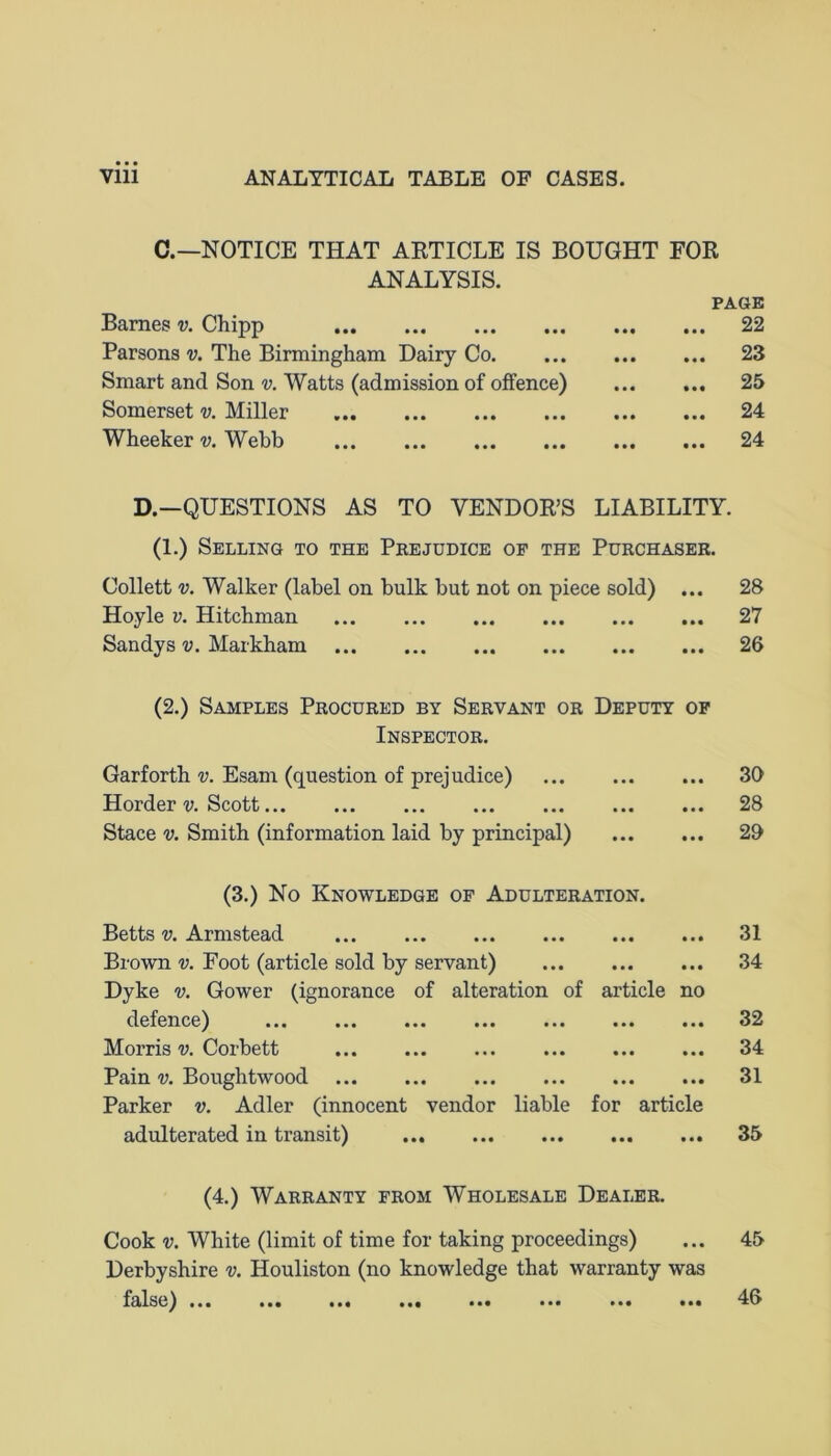 C.—NOTICE THAT ARTICLE IS BOUGHT FOR ANALYSIS. PAGE Barnes v. Chipp 22 Parsons v. The Birmingham Dairy Co 23 Smart and Son v. Watts (admission of offence) 25 Somerset v. Miller 24 Wheeker v. Webb 24 D.—QUESTIONS AS TO VENDOR’S LIABILITY. (1.) Selling to the Prejudice op the Purchaser. Collett v. Walker (label on bulk but not on piece sold) • • • 28 Hoyle v. Hitchman • • • 27 Sandys v. Markham (2.) Samples Procured by Servant or Deputy • • • OF 26 Inspector. Garforth v. Esam (question of prejudice) • • • 30 Horder v. Scott • • • 28 Stace v. Smith (information laid by principal) • • • 29 (3.) No Knowledge of Adulteration. Betts v. Armstead • • • 31 Brown v. Foot (article sold by servant) Dyke v. Gower (ignorance of alteration of article • • • no 34 defence) ... ... ... ... ... ... • « • 32 Morris v. Corbett • • • 34 Pain v. Boughtwood Parker v. Adler (innocent vendor liable for article 31 adulterated in transit) • • • 35 (4.) Warranty from Wholesale Dealer. Cook v. White (limit of time for taking proceedings) Derbyshire v. Houliston (no knowledge that warranty was 45 f^ls6^ ••• ••• • • • • • • • • • ••• • • • • •• 46