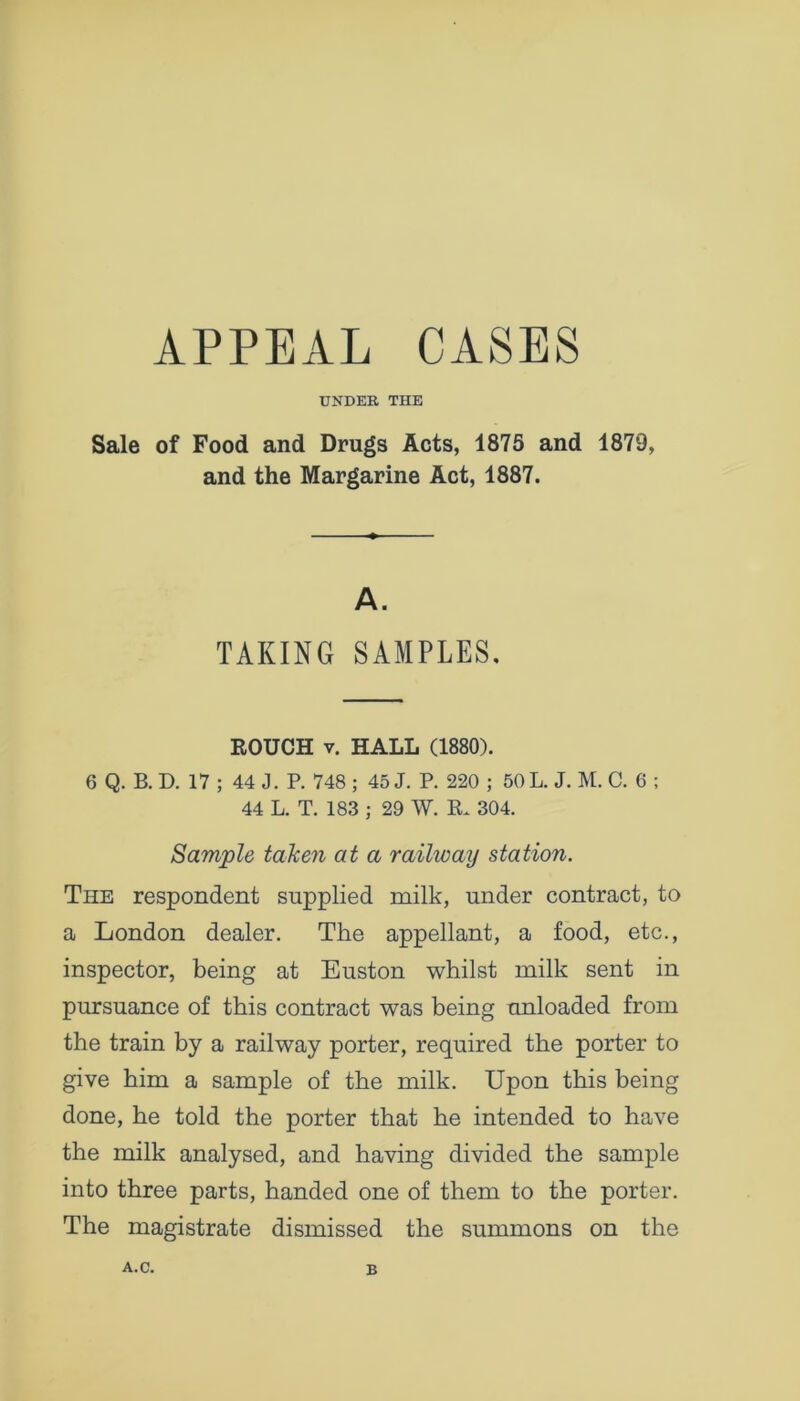 APPEAL CASES UNDER THE Sale of Food and Drugs Acts, 1875 and 1879, and the Margarine Act, 1887. A. TAKING SAMPLES, KOUCH v. HALL (1880). 6 Q. B. D. 17 ; 44 J. P. 748 ; 45 J. P. 220 ; 50 L. J. M. C. 6 ; 44 L. T. 183 ; 29 W. K 304. Sample taken at a railway station. The respondent supplied milk, under contract, to a London dealer. The appellant, a food, etc., inspector, being at Euston whilst milk sent in pursuance of this contract was being unloaded from the train by a railway porter, required the porter to give him a sample of the milk. Upon this being done, he told the porter that he intended to have the milk analysed, and having divided the sample into three parts, handed one of them to the porter. The magistrate dismissed the summons on the A.C. B