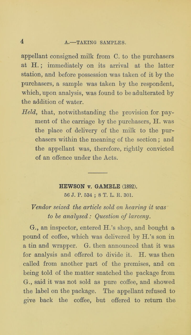 appellant consigned milk from C. to the purchasers at H.; immediately on its arrival at the latter station, and before possession was taken of it by the purchasers, a sample was taken by the respondent, which, upon analysis, was found to be adulterated by the addition of water. Held, that, notwithstanding the provision for pay- ment of the carriage by the purchasers, H. was the place of delivery of the milk to the pur- chasers within the meaning of the section ; and the appellant was, therefore, rightly convicted of an offence under the Acts. HEWSON v. GAMBLE (1892). 56 J. P. 534 ; 8 T. L. it. 301. Vendor seized the article sold on hearing it was to be analysed : Question of larceny. Gf., an inspector, entered H.’s shop, and bought a pound of coffee, which was delivered by H.’s son in a tin and wrapper. G. then announced that it was for analysis and offered to divide it. H. was then called from another part of the premises, and on being told of the matter snatched the package from G., said it was not sold as pure coffee, and showed the label on the package. The appellant refused to give back the coffee, but offered to return the