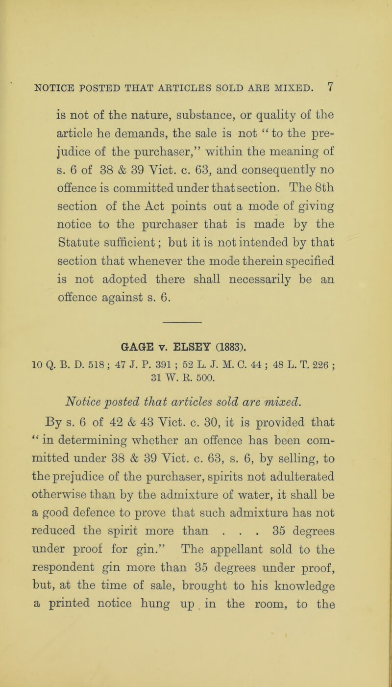 is not of the nature, substance, or quality of the article he demands, the sale is not “to the pre- judice of the purchaser,” within the meaning of s. 6 of 38 & 39 Yict. c. 63, and consequently no offence is committed under that section. The 8th section of the Act points out a mode of giving notice to the purchaser that is made by the Statute sufficient; but it is not intended by that section that whenever the mode therein specified is not adopted there shall necessarily be an offence against s. 6. GAGE v. ELSEY (1883). 10 Q. B. D. 518 ; 47 J. P. 391 ; 52 L. J. M. C. 44 ; 48 L. T. 226 ; 31 W. R. 500. Notice posted that articles sold are mixed. By s. 6 of 42 & 43 Yict. c. 30, it is provided that “ in determining whether an offence has been com- mitted under 38 & 39 Yict. c. 63, s. 6, by selling, to the prejudice of the purchaser, spirits not adulterated otherwise than by the admixture of water, it shall be a good defence to prove that such admixture has not reduced the spirit more than ... 35 degrees under proof for gin.” The appellant sold to the respondent gin more than 35 degrees under proof, but, at the time of sale, brought to his knowledge a printed notice hung up in the room, to the