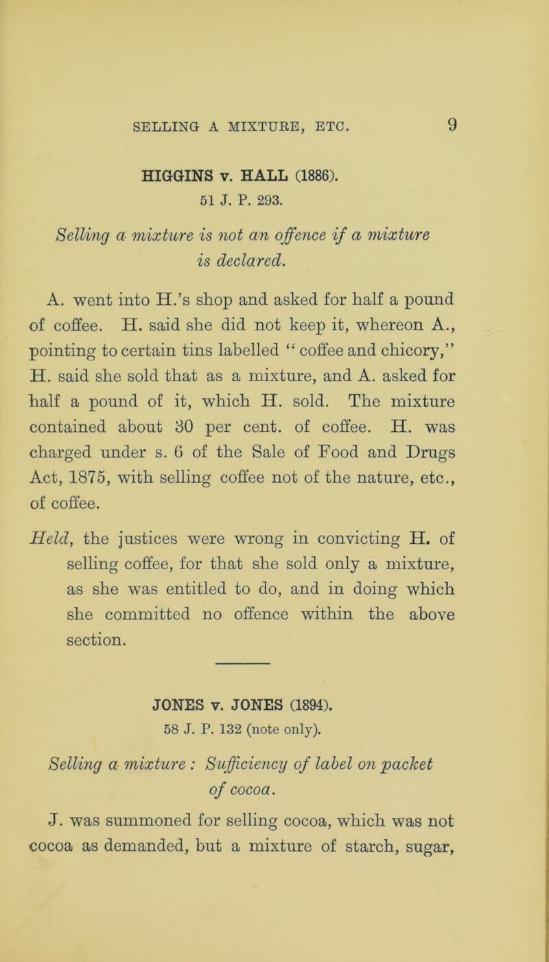 HIGGINS v. HALL (1886). 51 J. P. 293. Selling a mixture is not an offence if a mixture is declared. A. went into H.’s shop and asked for half a pound of coffee. H. said she did not keep it, whereon A., pointing to certain tins labelled “ coffee and chicory,” H. said she sold that as a mixture, and A. asked for half a pound of it, which H. sold. The mixture contained about 30 per cent, of coffee. H. was charged under s. 6 of the Sale of Food and Drugs Act, 1875, with selling coffee not of the nature, etc., of coffee. Held, the justices were wrong in convicting H. of selling coffee, for that she sold only a mixture, as she was entitled to do, and in doing which she committed no offence within the above section. JONES v. JONES (1894). 58 J. P. 132 (note only). Selling a mixture : Sufficiency of label on packet of cocoa. J. was summoned for selling cocoa, which was not cocoa as demanded, but a mixture of starch, sugar,