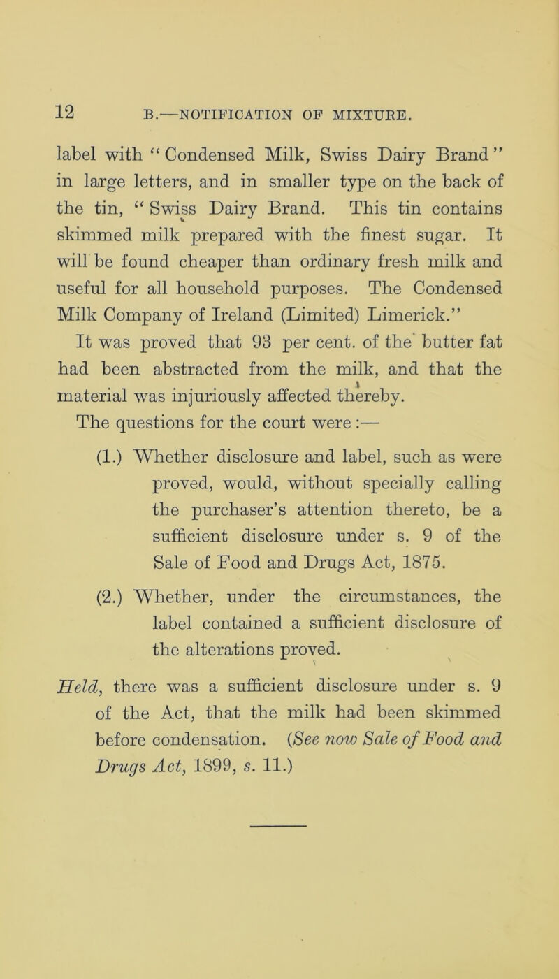 label with “ Condensed Milk, Swiss Dairy Brand ” in large letters, and in smaller type on the back of the tin, “ Swiss Dairy Brand. This tin contains skimmed milk prepared with the finest sugar. It will be found cheaper than ordinary fresh milk and useful for all household purposes. The Condensed Milk Company of Ireland (Limited) Limerick.” It was proved that 93 per cent, of the butter fat had been abstracted from the milk, and that the material was injuriously affected thereby. The questions for the court were:— (1.) Whether disclosure and label, such as were proved, would, without specially calling the purchaser’s attention thereto, be a sufficient disclosure under s. 9 of the Sale of Food and Drugs Act, 1875. (2.) Whether, under the circumstances, the label contained a sufficient disclosure of the alterations proved. Held, there was a sufficient disclosure under s. 9 of the Act, that the milk had been skimmed before condensation. (See now Sale of Food and Drugs Act, 1899, s. 11.)