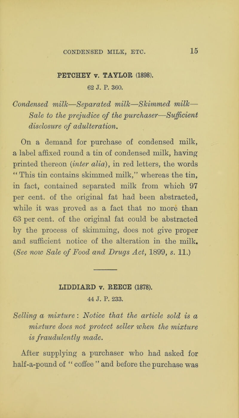 CONDENSED MILK, ETC. PETCHEY v. TAYLOR (1898). 62 J. P. 360. Condensed milk—Separated milk—Skimmed milk— Sale to the prejudice of the purchaser—Sufficient disclosure of adulteration. On a demand for purchase of condensed milk, a label affixed round a tin of condensed milk, having printed thereon (inter alia), in red letters, the words “ This tin contains skimmed milk,” whereas the tin, in fact, contained separated milk from which 97 per cent, of the original fat had been abstracted, while it was proved as a fact that no more than 63 per cent, of the original fat could be abstracted by the process of skimming, does not give proper and sufficient notice of the alteration in the milk. (See now Sale of Food and Drugs Act, 1899, s. 11.) LIDDIARD v. REECE (1878). 44 J. P. 233. Selling a mixture : Notice that the article sold is a mixture does not protect seller when the mixture is f raudulently made. After supplying a purchaser who had asked for half-a-pound of “ coffee ” and before the purchase was