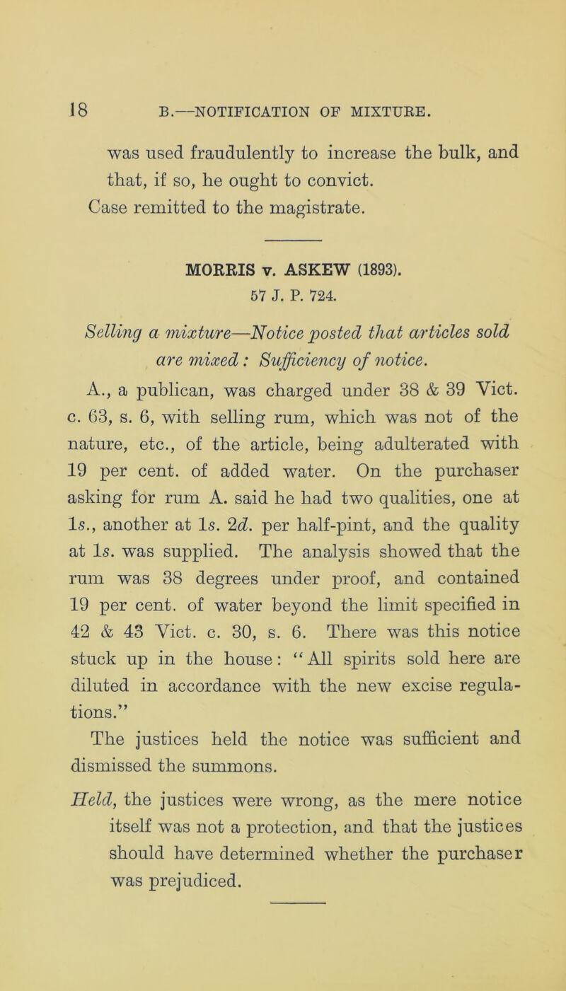 was used fraudulently to increase the bulk, and that, if so, he ought to convict. Case remitted to the magistrate. MORRIS v. ASKEW (1893). 57 J. P. 724. Selling a mixture—Notice posted that articles sold are mixed : Sufficiency of notice. A., a publican, was charged under 38 & 39 Viet, c. 63, s. 6, with selling rum, which was not of the nature, etc., of the article, being adulterated with 19 per cent, of added water. On the purchaser asking for rum A. said he had two qualities, one at Is., another at Is. 2d. per half-pint, and the quality at Is. was supplied. The analysis showed that the rum was 38 degrees under proof, and contained 19 per cent, of water beyond the limit specified in 42 & 43 Viet. c. 30, s. 6. There was this notice stuck up in the house: “All spirits sold here are diluted in accordance with the new excise regula- tions.” The justices held the notice was sufficient and dismissed the summons. Held, the justices were wrong, as the mere notice itself was not a protection, and that the justices should have determined whether the purchaser was prejudiced.