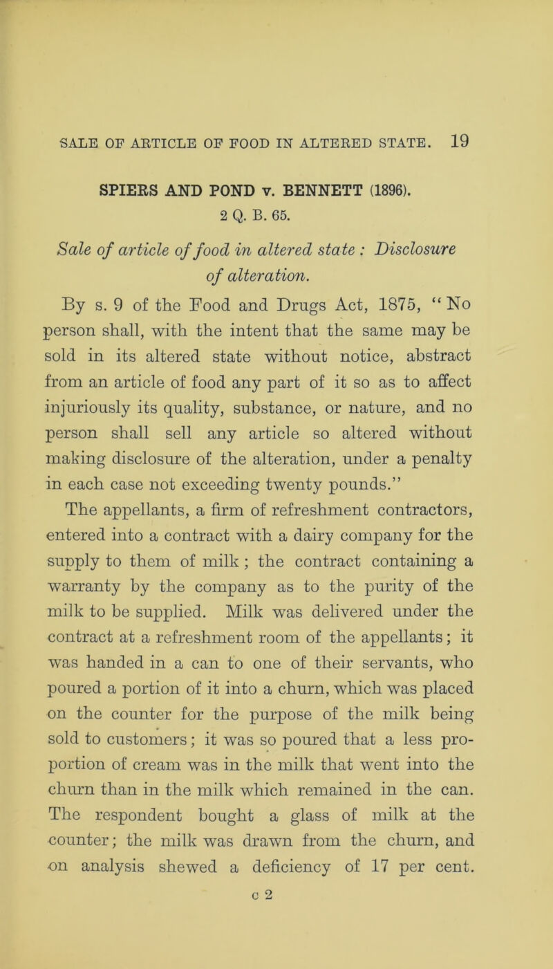 SPIERS AND POND v. BENNETT (1896). 2 Q. B. 65. Sale of article of food in altered state : Disclosure of alteration. By s. 9 of the Food and Drugs Act, 1875, “No person shall, with the intent that the same may be sold in its altered state without notice, abstract from an article of food any part of it so as to affect injuriously its quality, substance, or nature, and no person shall sell any article so altered without making disclosure of the alteration, under a penalty in each case not exceeding twenty pounds.” The appellants, a firm of refreshment contractors, entered into a contract with a dairy company for the supply to them of milk ; the contract containing a warranty by the company as to the purity of the milk to be supplied. Milk was delivered under the contract at a refreshment room of the appellants; it was handed in a can to one of their servants, who poured a portion of it into a churn, which was placed on the counter for the purpose of the milk being sold to customers; it was so poured that a less pro- portion of cream was in the milk that went into the churn than in the milk which remained in the can. The respondent bought a glass of milk at the counter; the milk was drawn from the churn, and on analysis shewed a deficiency of 17 per cent.